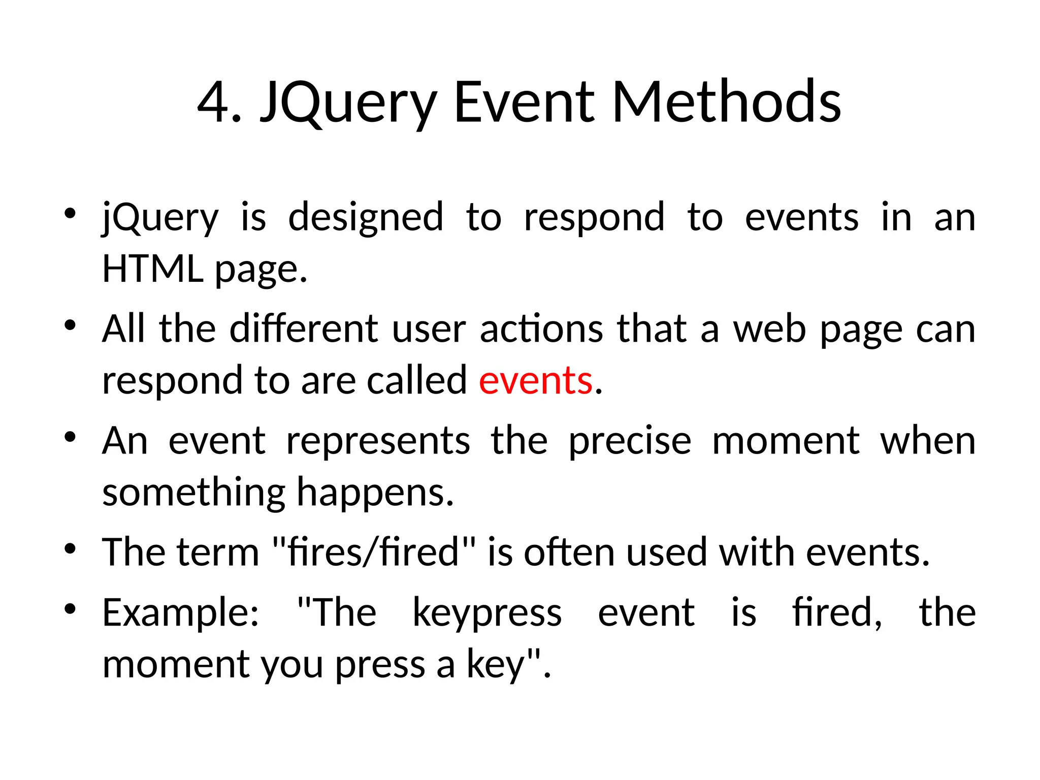 4. JQuery Event Methods • jQuery is designed to respond to events in an HTML page. • All the different user actions that a web page can respond to are called events. • An event represents the precise moment when something happens. • The term "fires/fired" is often used with events. • Example: "The keypress event is fired, the moment you press a key". 