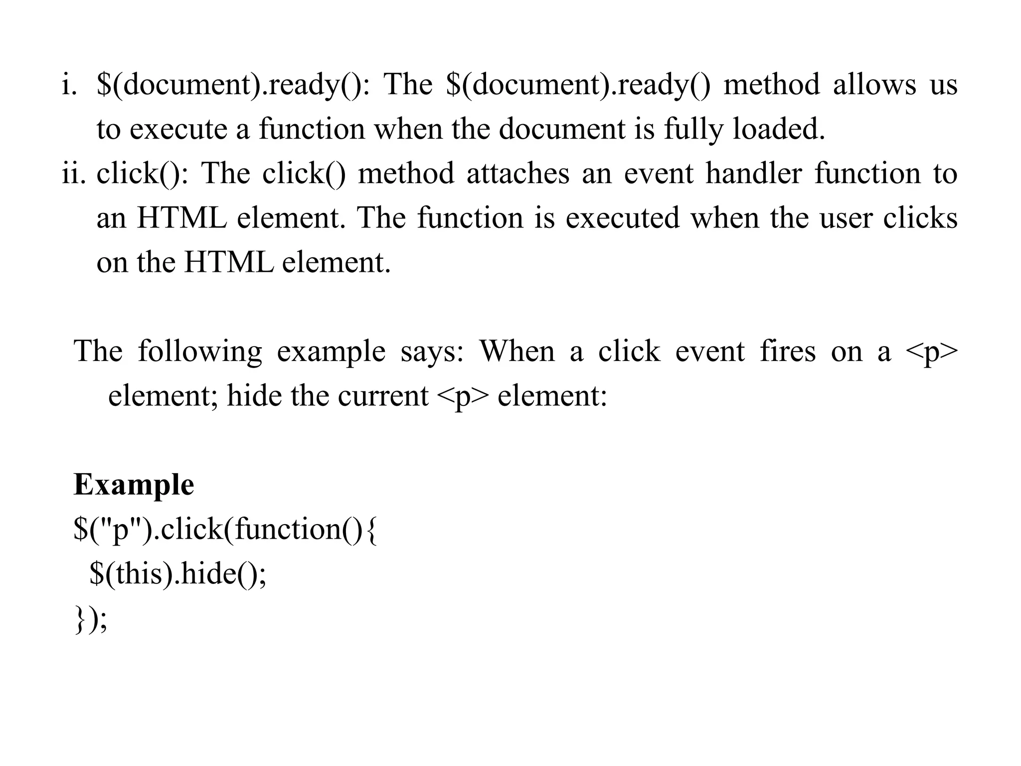 i. $(document).ready(): The $(document).ready() method allows us to execute a function when the document is fully loaded. ii. click(): The click() method attaches an event handler function to an HTML element. The function is executed when the user clicks on the HTML element. The following example says: When a click event fires on a <p> element; hide the current <p> element: Example $("p").click(function(){ $(this).hide(); }); 