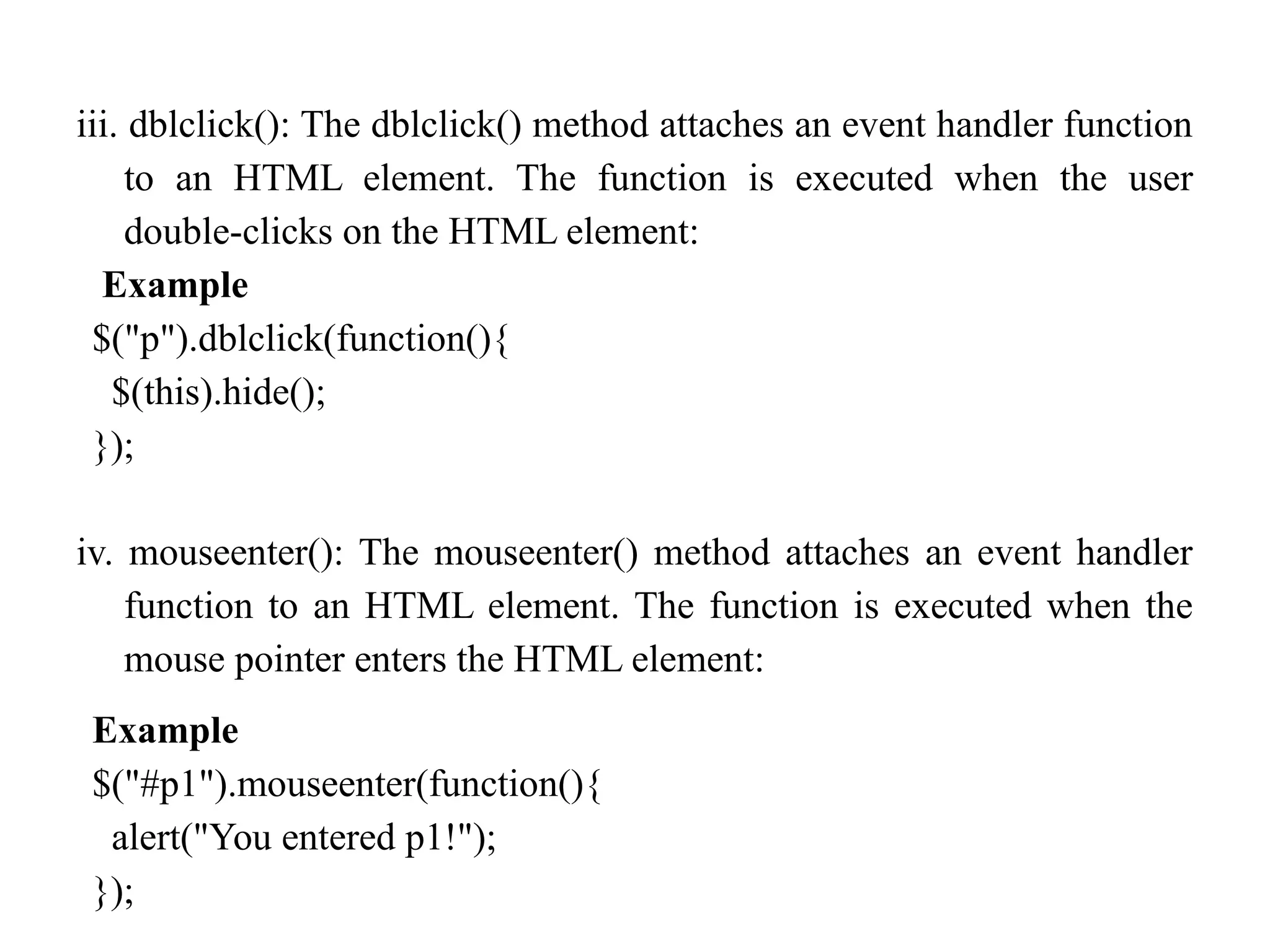 iii. dblclick(): The dblclick() method attaches an event handler function to an HTML element. The function is executed when the user double-clicks on the HTML element: Example $("p").dblclick(function(){ $(this).hide(); }); iv. mouseenter(): The mouseenter() method attaches an event handler function to an HTML element. The function is executed when the mouse pointer enters the HTML element: Example $("#p1").mouseenter(function(){ alert("You entered p1!"); }); 