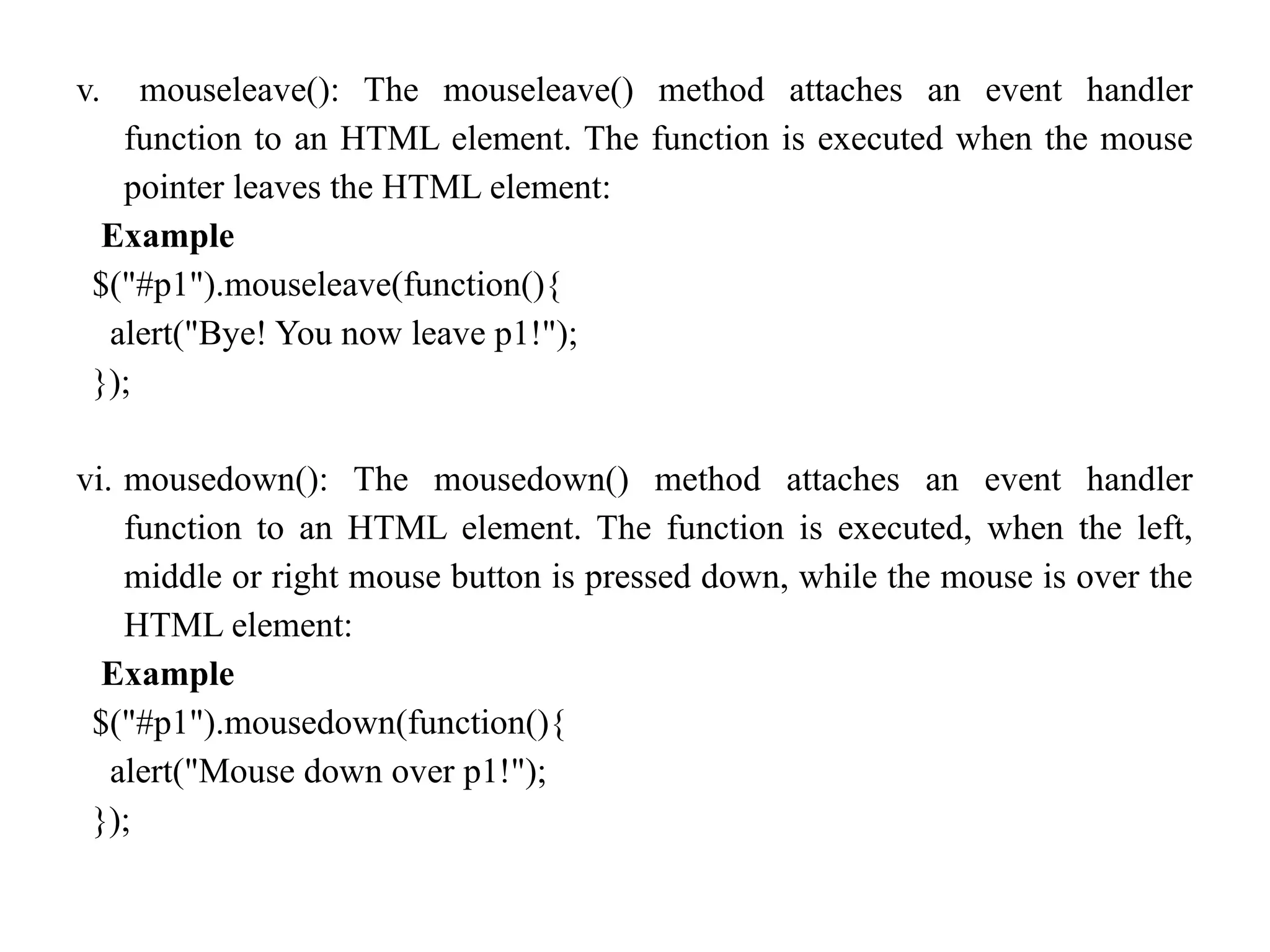 v. mouseleave(): The mouseleave() method attaches an event handler function to an HTML element. The function is executed when the mouse pointer leaves the HTML element: Example $("#p1").mouseleave(function(){ alert("Bye! You now leave p1!"); }); vi. mousedown(): The mousedown() method attaches an event handler function to an HTML element. The function is executed, when the left, middle or right mouse button is pressed down, while the mouse is over the HTML element: Example $("#p1").mousedown(function(){ alert("Mouse down over p1!"); }); 