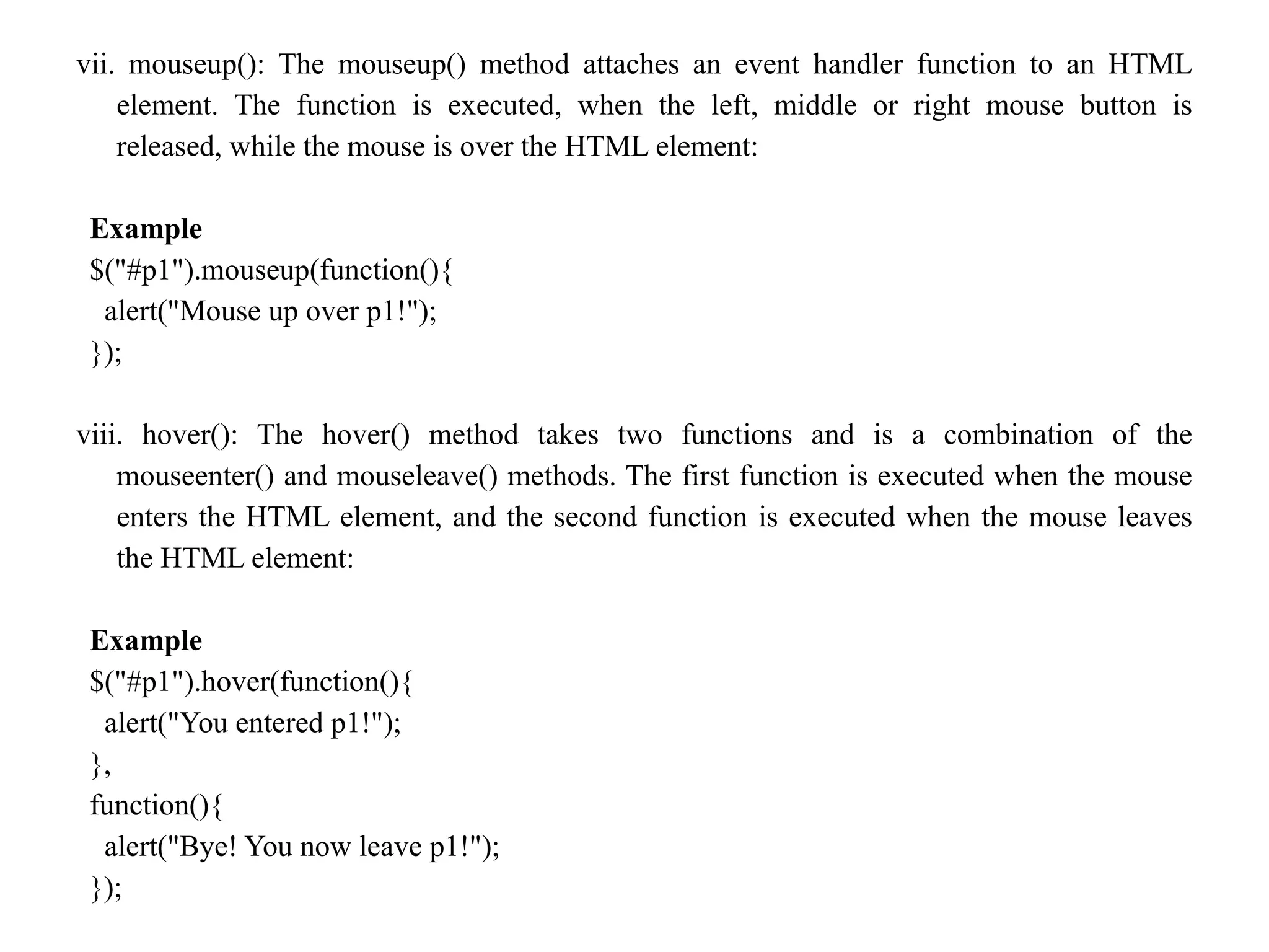 vii. mouseup(): The mouseup() method attaches an event handler function to an HTML element. The function is executed, when the left, middle or right mouse button is released, while the mouse is over the HTML element: Example $("#p1").mouseup(function(){ alert("Mouse up over p1!"); }); viii. hover(): The hover() method takes two functions and is a combination of the mouseenter() and mouseleave() methods. The first function is executed when the mouse enters the HTML element, and the second function is executed when the mouse leaves the HTML element: Example $("#p1").hover(function(){ alert("You entered p1!"); }, function(){ alert("Bye! You now leave p1!"); }); 