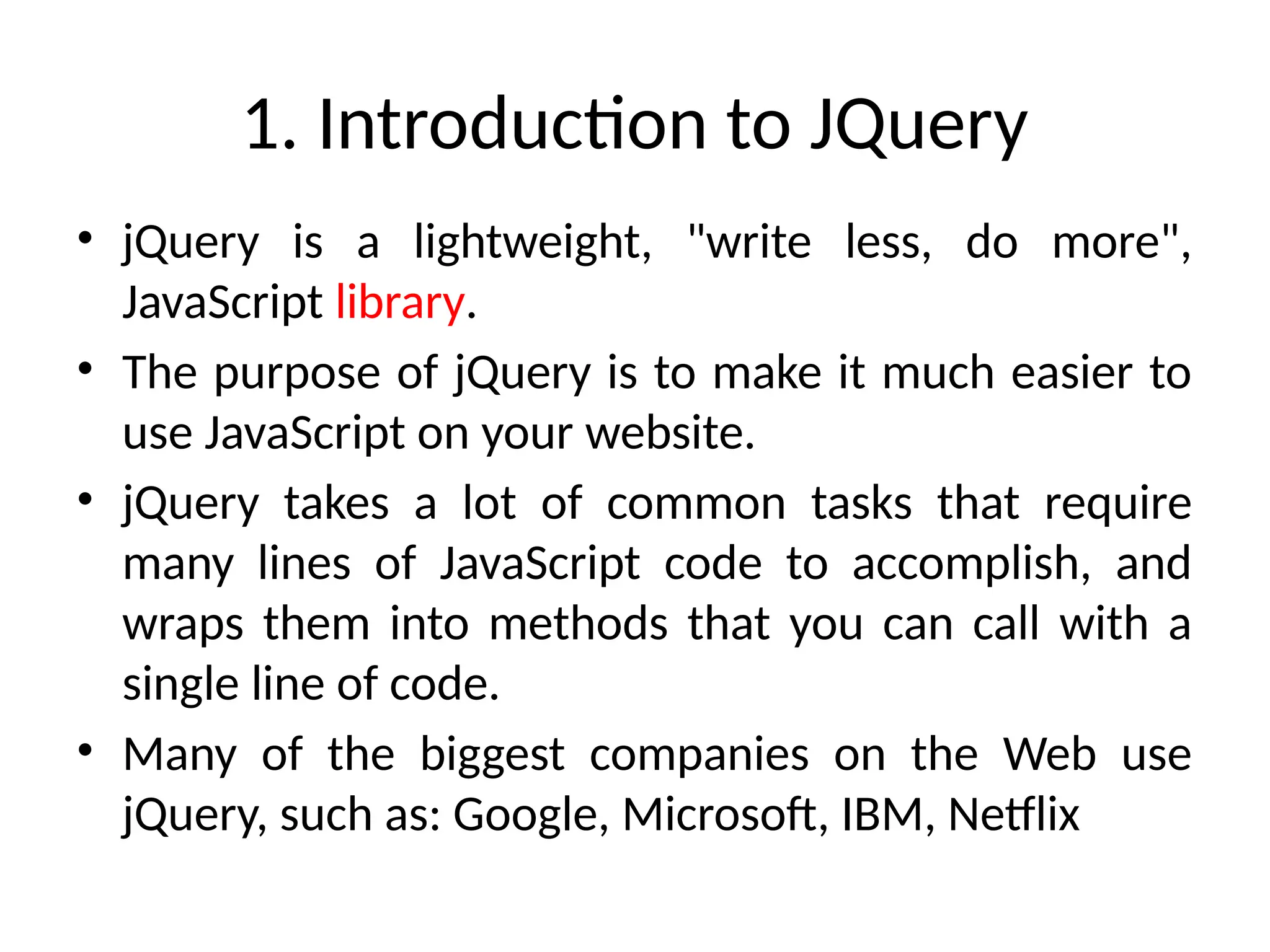1. Introduction to JQuery • jQuery is a lightweight, "write less, do more", JavaScript library. • The purpose of jQuery is to make it much easier to use JavaScript on your website. • jQuery takes a lot of common tasks that require many lines of JavaScript code to accomplish, and wraps them into methods that you can call with a single line of code. • Many of the biggest companies on the Web use jQuery, such as: Google, Microsoft, IBM, Netflix 