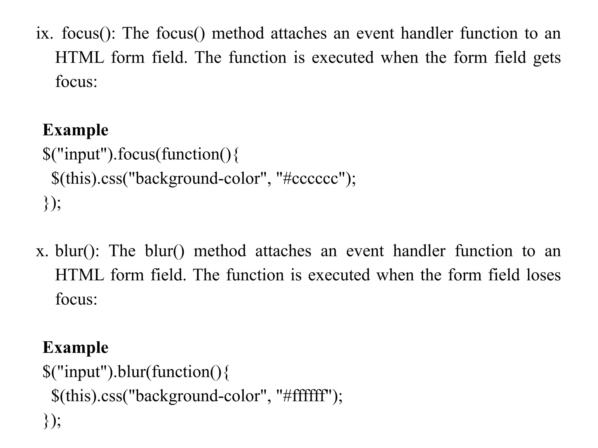 ix. focus(): The focus() method attaches an event handler function to an HTML form field. The function is executed when the form field gets focus: Example $("input").focus(function(){ $(this).css("background-color", "#cccccc"); }); x. blur(): The blur() method attaches an event handler function to an HTML form field. The function is executed when the form field loses focus: Example $("input").blur(function(){ $(this).css("background-color", "#ffffff"); }); 