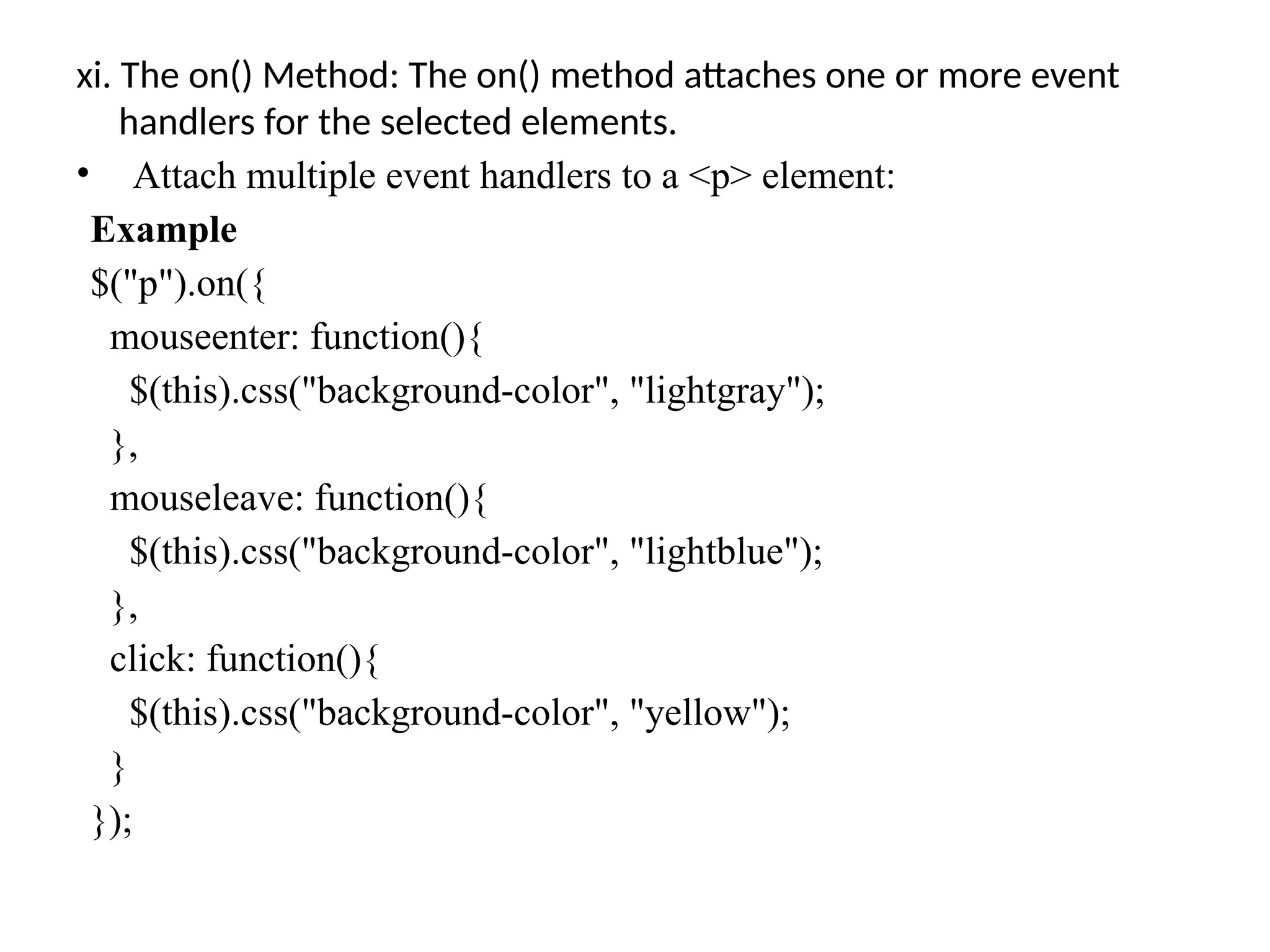 xi. The on() Method: The on() method attaches one or more event handlers for the selected elements. • Attach multiple event handlers to a <p> element: Example $("p").on({ mouseenter: function(){ $(this).css("background-color", "lightgray"); }, mouseleave: function(){ $(this).css("background-color", "lightblue"); }, click: function(){ $(this).css("background-color", "yellow"); } }); 