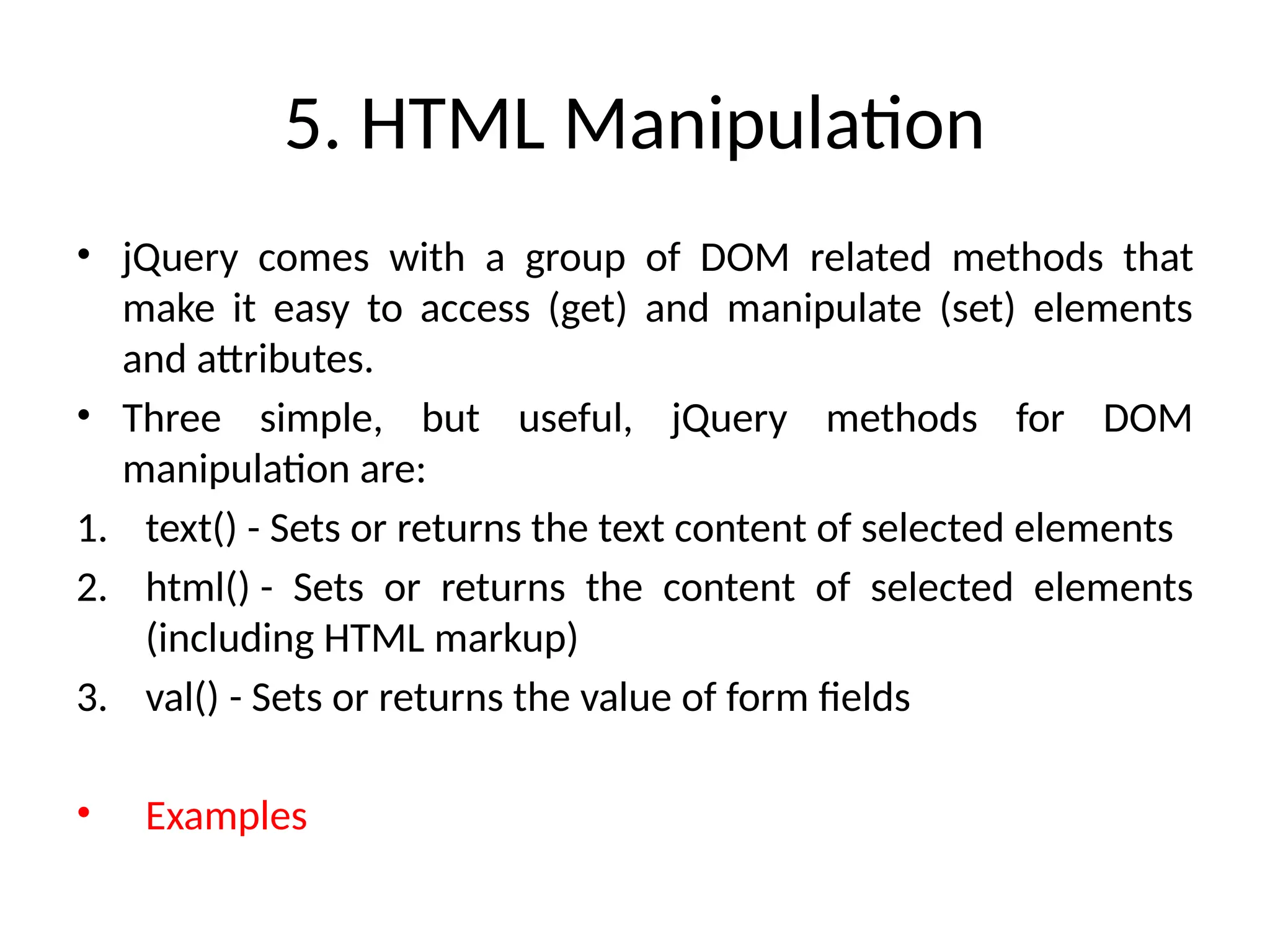 5. HTML Manipulation • jQuery comes with a group of DOM related methods that make it easy to access (get) and manipulate (set) elements and attributes. • Three simple, but useful, jQuery methods for DOM manipulation are: 1. text() - Sets or returns the text content of selected elements 2. html() - Sets or returns the content of selected elements (including HTML markup) 3. val() - Sets or returns the value of form fields • Examples 