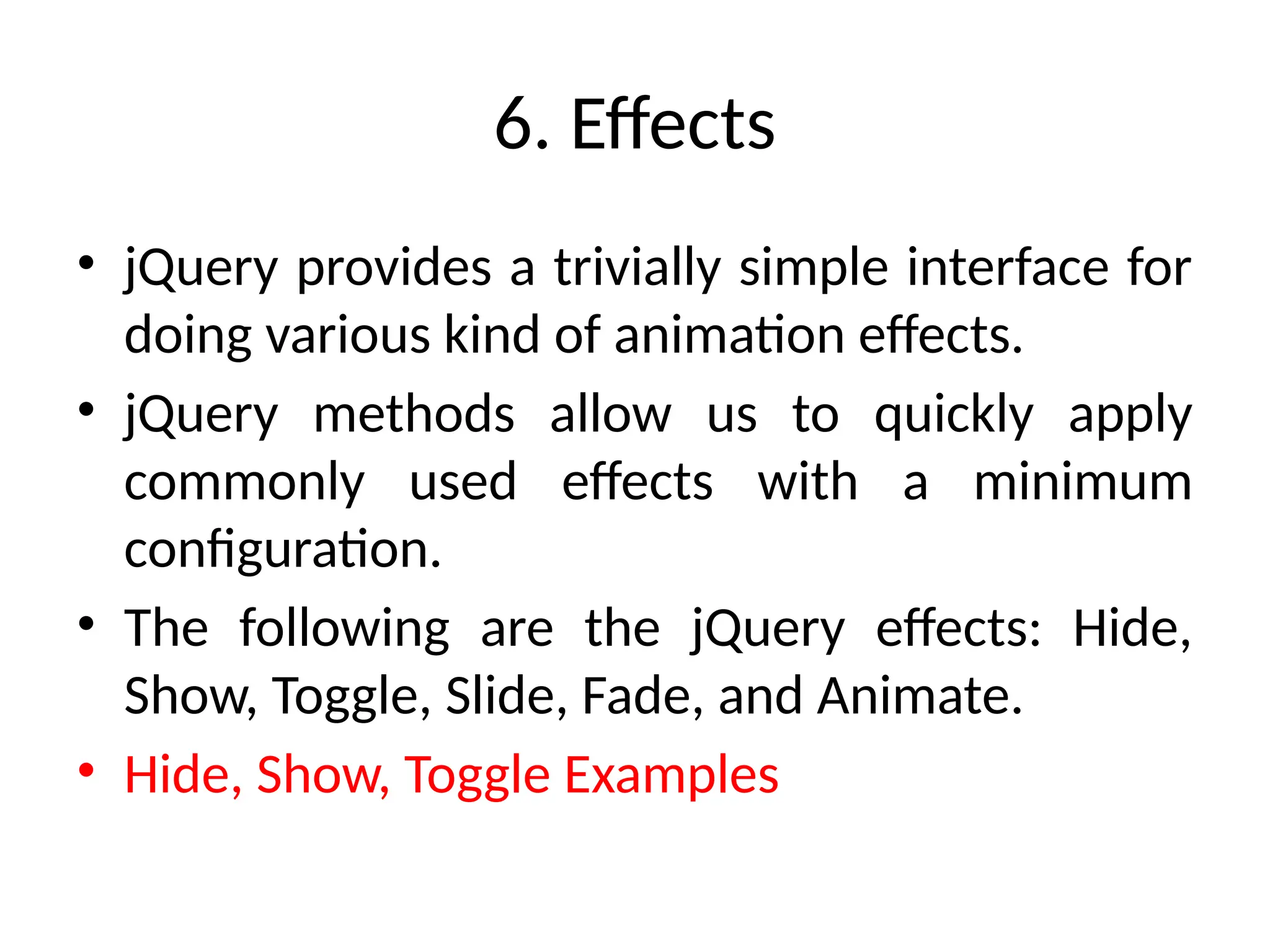 6. Effects • jQuery provides a trivially simple interface for doing various kind of animation effects. • jQuery methods allow us to quickly apply commonly used effects with a minimum configuration. • The following are the jQuery effects: Hide, Show, Toggle, Slide, Fade, and Animate. • Hide, Show, Toggle Examples 
