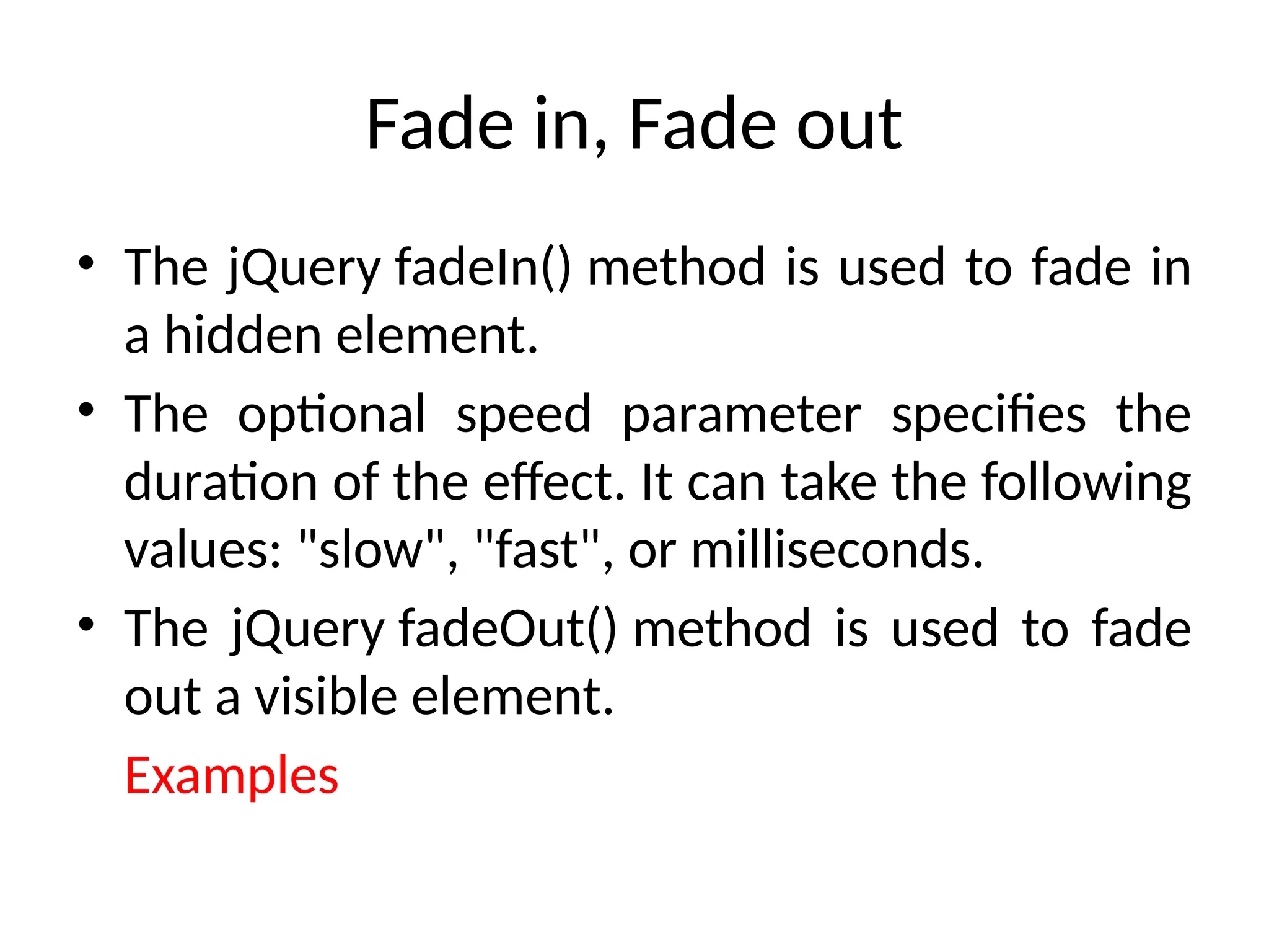 Fade in, Fade out • The jQuery fadeIn() method is used to fade in a hidden element. • The optional speed parameter specifies the duration of the effect. It can take the following values: "slow", "fast", or milliseconds. • The jQuery fadeOut() method is used to fade out a visible element. Examples 