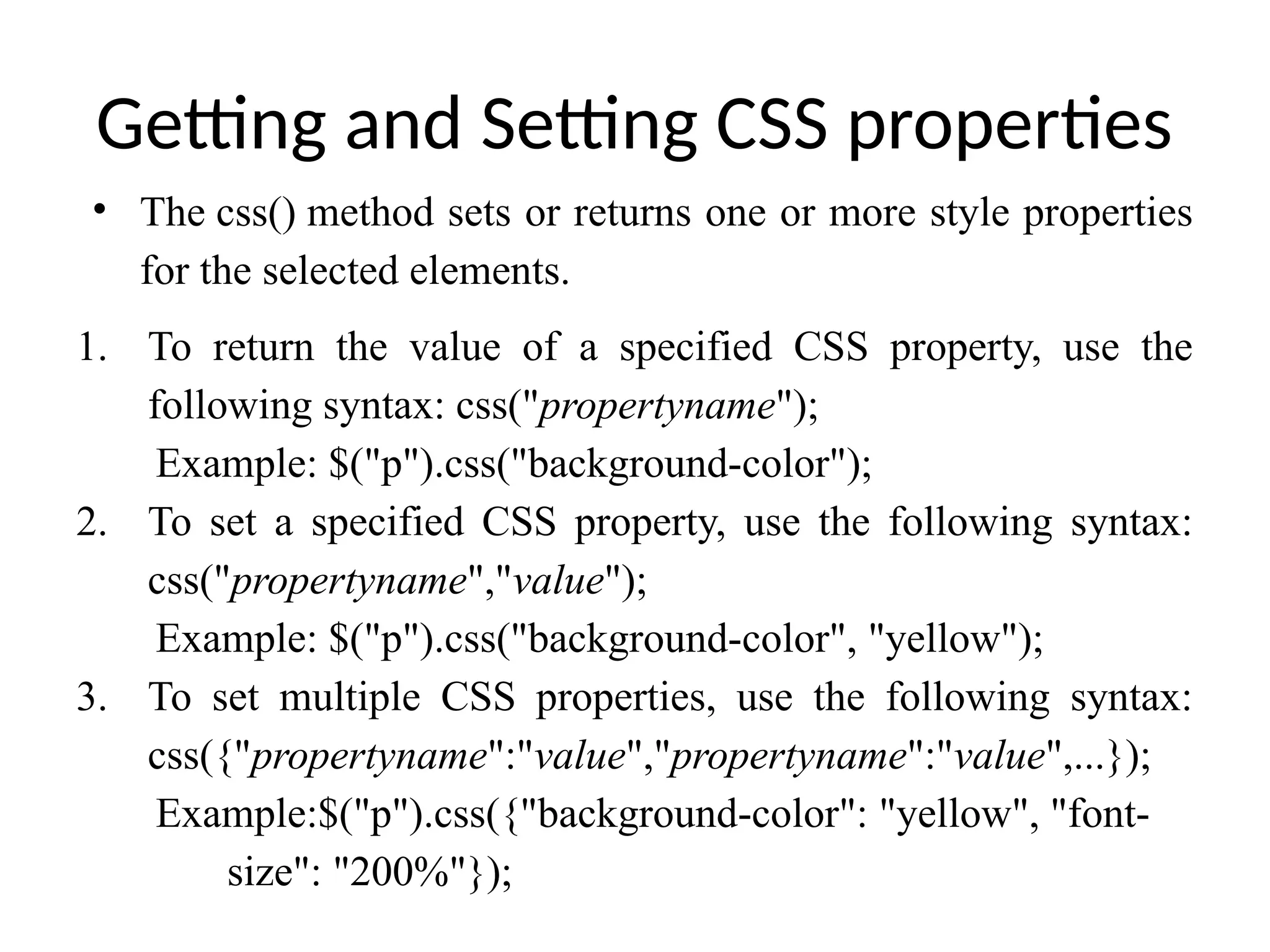 Getting and Setting CSS properties • The css() method sets or returns one or more style properties for the selected elements. 1. To return the value of a specified CSS property, use the following syntax: css("propertyname"); Example: $("p").css("background-color"); 2. To set a specified CSS property, use the following syntax: css("propertyname","value"); Example: $("p").css("background-color", "yellow"); 3. To set multiple CSS properties, use the following syntax: css({"propertyname":"value","propertyname":"value",...}); Example:$("p").css({"background-color": "yellow", "font- size": "200%"}); 