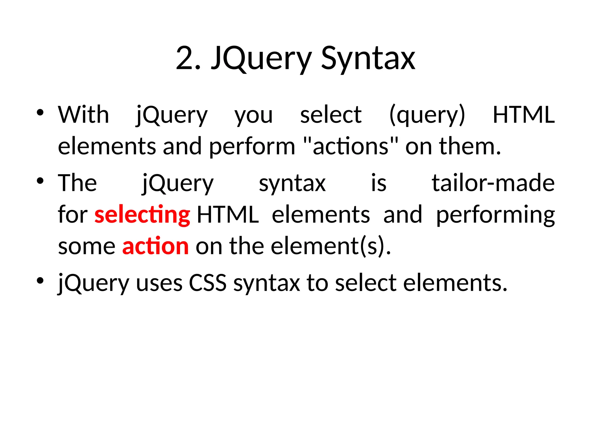 2. JQuery Syntax • With jQuery you select (query) HTML elements and perform "actions" on them. • The jQuery syntax is tailor-made for selecting HTML elements and performing some action on the element(s). • jQuery uses CSS syntax to select elements. 