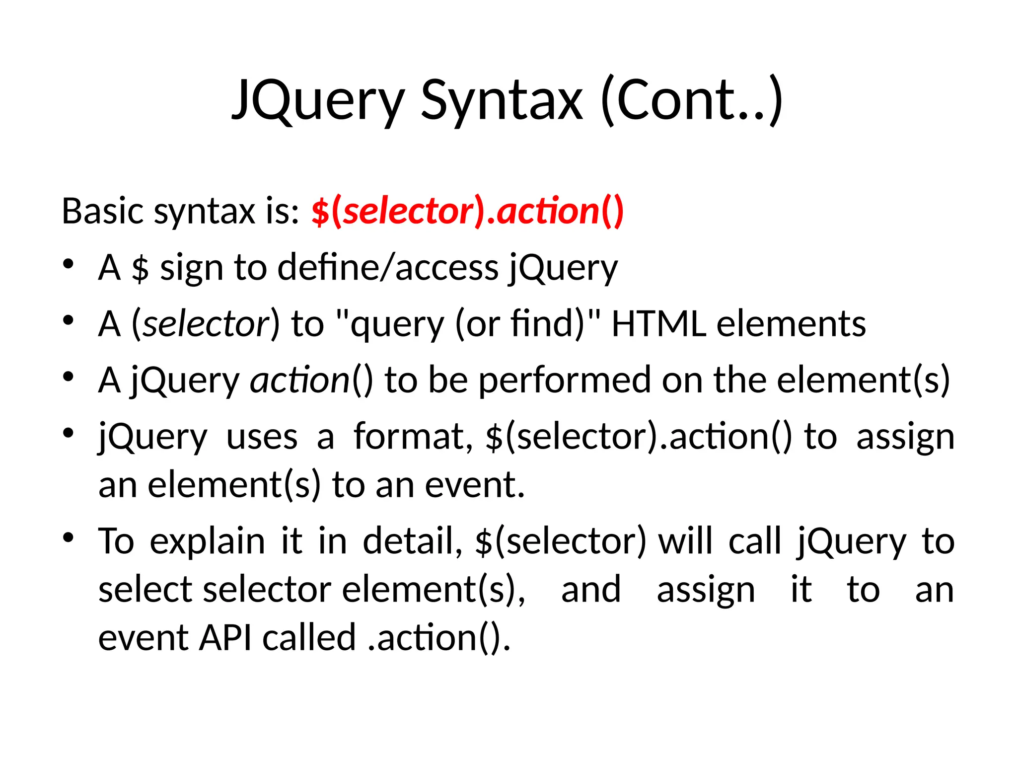 JQuery Syntax (Cont..) Basic syntax is: $(selector).action() • A $ sign to define/access jQuery • A (selector) to "query (or find)" HTML elements • A jQuery action() to be performed on the element(s) • jQuery uses a format, $(selector).action() to assign an element(s) to an event. • To explain it in detail, $(selector) will call jQuery to select selector element(s), and assign it to an event API called .action(). 