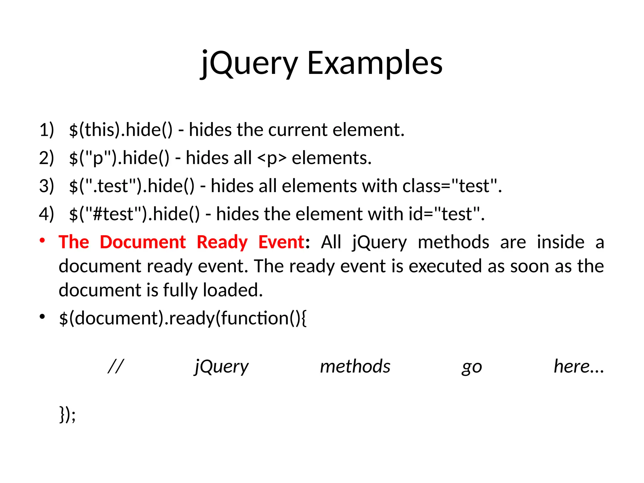 jQuery Examples 1) $(this).hide() - hides the current element. 2) $("p").hide() - hides all <p> elements. 3) $(".test").hide() - hides all elements with class="test". 4) $("#test").hide() - hides the element with id="test". • The Document Ready Event: All jQuery methods are inside a document ready event. The ready event is executed as soon as the document is fully loaded. • $(document).ready(function(){ // jQuery methods go here... }); 