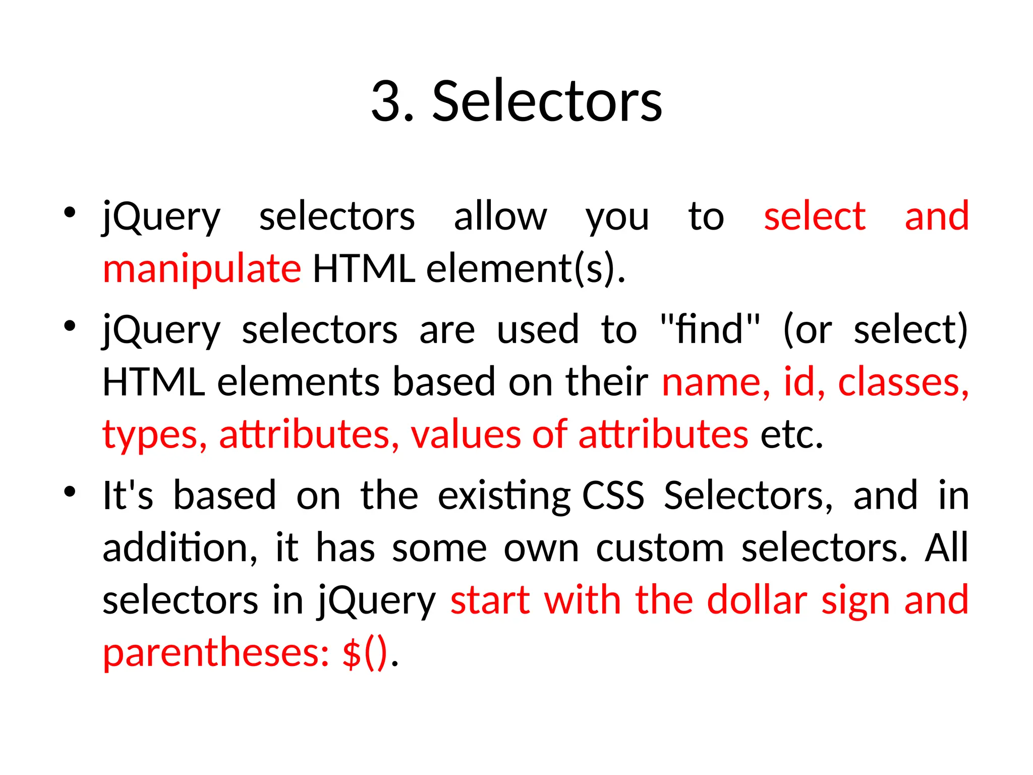 3. Selectors • jQuery selectors allow you to select and manipulate HTML element(s). • jQuery selectors are used to "find" (or select) HTML elements based on their name, id, classes, types, attributes, values of attributes etc. • It's based on the existing CSS Selectors, and in addition, it has some own custom selectors. All selectors in jQuery start with the dollar sign and parentheses: $(). 