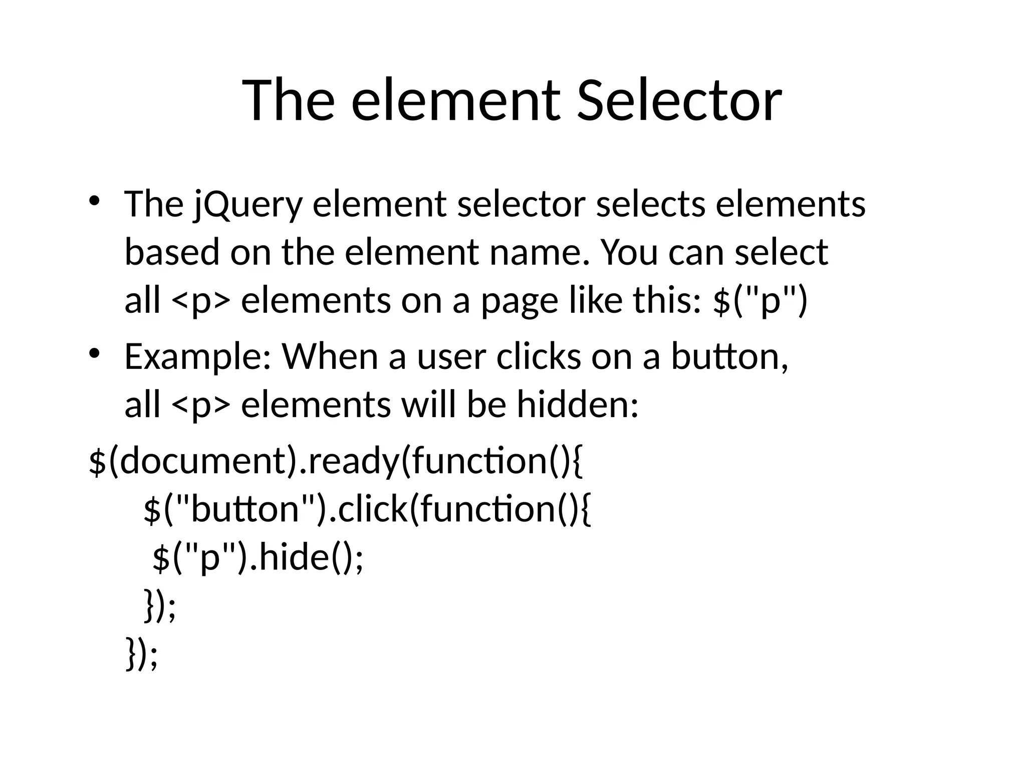 The element Selector • The jQuery element selector selects elements based on the element name. You can select all <p> elements on a page like this: $("p") • Example: When a user clicks on a button, all <p> elements will be hidden: $(document).ready(function(){ $("button").click(function(){ $("p").hide(); }); }); 