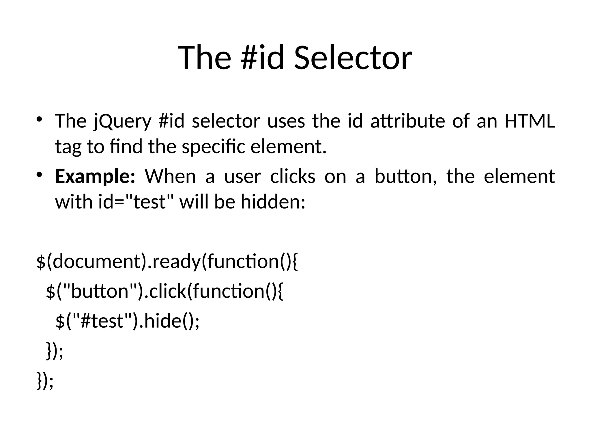The #id Selector • The jQuery #id selector uses the id attribute of an HTML tag to find the specific element. • Example: When a user clicks on a button, the element with id="test" will be hidden: $(document).ready(function(){ $("button").click(function(){ $("#test").hide(); }); }); 