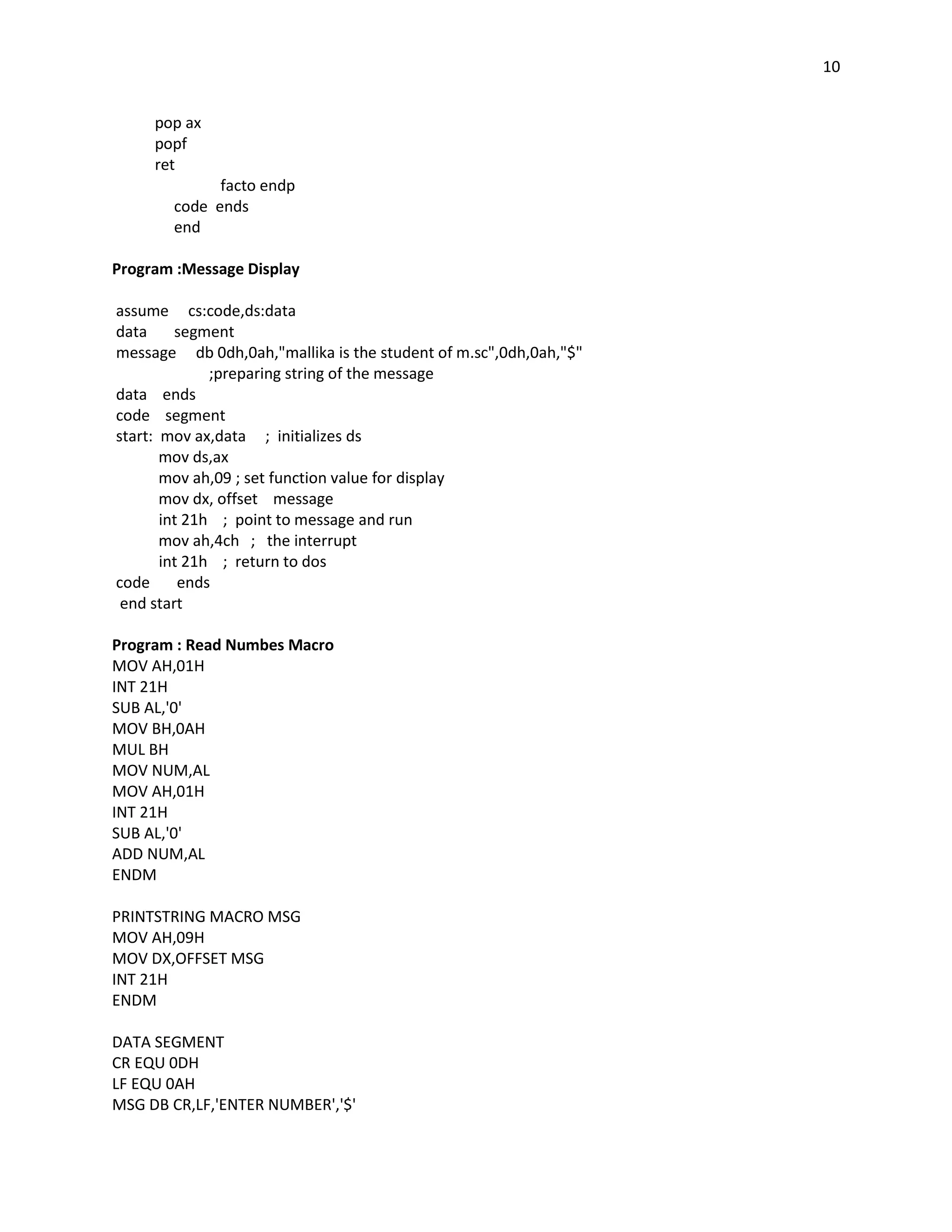 10


     pop ax
     popf
     ret
             facto endp
       code ends
       end

Program :Message Display

assume cs:code,ds:data
data     segment
message db 0dh,0ah,"mallika is the student of m.sc",0dh,0ah,"$"
              ;preparing string of the message
data ends
code segment
start: mov ax,data ; initializes ds
       mov ds,ax
       mov ah,09 ; set function value for display
       mov dx, offset message
       int 21h ; point to message and run
       mov ah,4ch ; the interrupt
       int 21h ; return to dos
code      ends
 end start

Program : Read Numbes Macro
MOV AH,01H
INT 21H
SUB AL,'0'
MOV BH,0AH
MUL BH
MOV NUM,AL
MOV AH,01H
INT 21H
SUB AL,'0'
ADD NUM,AL
ENDM

PRINTSTRING MACRO MSG
MOV AH,09H
MOV DX,OFFSET MSG
INT 21H
ENDM

DATA SEGMENT
CR EQU 0DH
LF EQU 0AH
MSG DB CR,LF,'ENTER NUMBER','$'
 