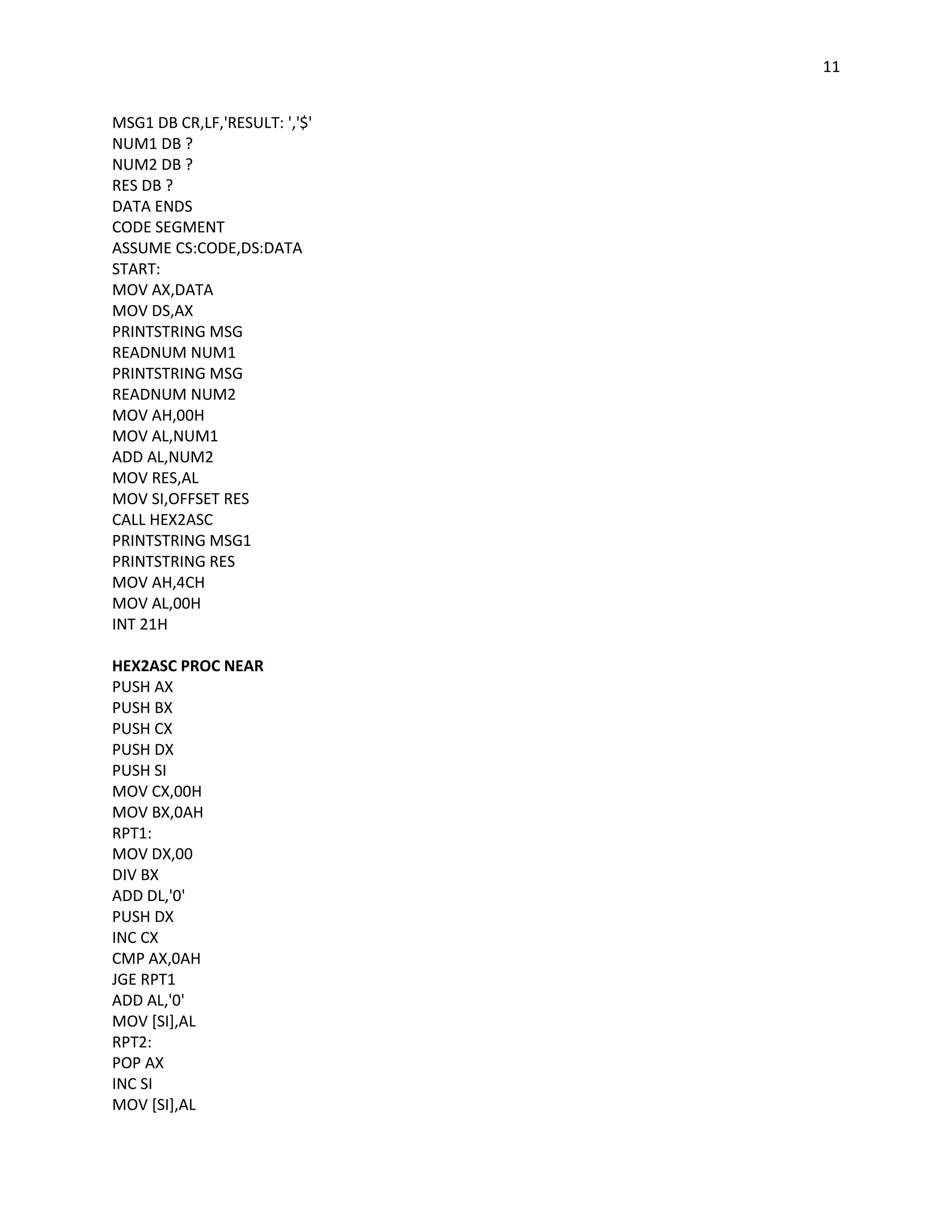11


MSG1 DB CR,LF,'RESULT: ','$'
NUM1 DB ?
NUM2 DB ?
RES DB ?
DATA ENDS
CODE SEGMENT
ASSUME CS:CODE,DS:DATA
START:
MOV AX,DATA
MOV DS,AX
PRINTSTRING MSG
READNUM NUM1
PRINTSTRING MSG
READNUM NUM2
MOV AH,00H
MOV AL,NUM1
ADD AL,NUM2
MOV RES,AL
MOV SI,OFFSET RES
CALL HEX2ASC
PRINTSTRING MSG1
PRINTSTRING RES
MOV AH,4CH
MOV AL,00H
INT 21H

HEX2ASC PROC NEAR
PUSH AX
PUSH BX
PUSH CX
PUSH DX
PUSH SI
MOV CX,00H
MOV BX,0AH
RPT1:
MOV DX,00
DIV BX
ADD DL,'0'
PUSH DX
INC CX
CMP AX,0AH
JGE RPT1
ADD AL,'0'
MOV [SI],AL
RPT2:
POP AX
INC SI
MOV [SI],AL
 