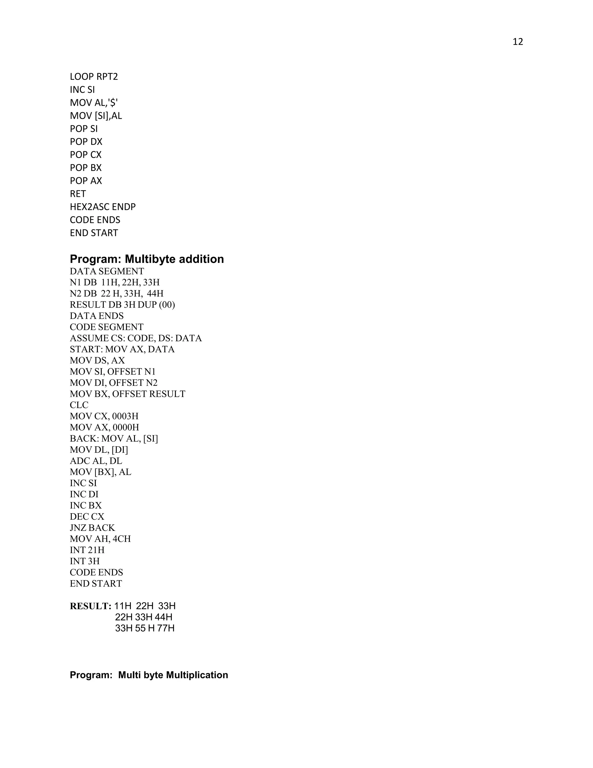 12


LOOP RPT2
INC SI
MOV AL,'$'
MOV [SI],AL
POP SI
POP DX
POP CX
POP BX
POP AX
RET
HEX2ASC ENDP
CODE ENDS
END START

Program: Multibyte addition
DATA SEGMENT
N1 DB 11H, 22H, 33H
N2 DB 22 H, 33H, 44H
RESULT DB 3H DUP (00)
DATA ENDS
CODE SEGMENT
ASSUME CS: CODE, DS: DATA
START: MOV AX, DATA
MOV DS, AX
MOV SI, OFFSET N1
MOV DI, OFFSET N2
MOV BX, OFFSET RESULT
CLC
MOV CX, 0003H
MOV AX, 0000H
BACK: MOV AL, [SI]
MOV DL, [DI]
ADC AL, DL
MOV [BX], AL
INC SI
INC DI
INC BX
DEC CX
JNZ BACK
MOV AH, 4CH
INT 21H
INT 3H
CODE ENDS
END START

RESULT: 11H 22H 33H
        22H 33H 44H
        33H 55 H 77H



Program: Multi byte Multiplication
 