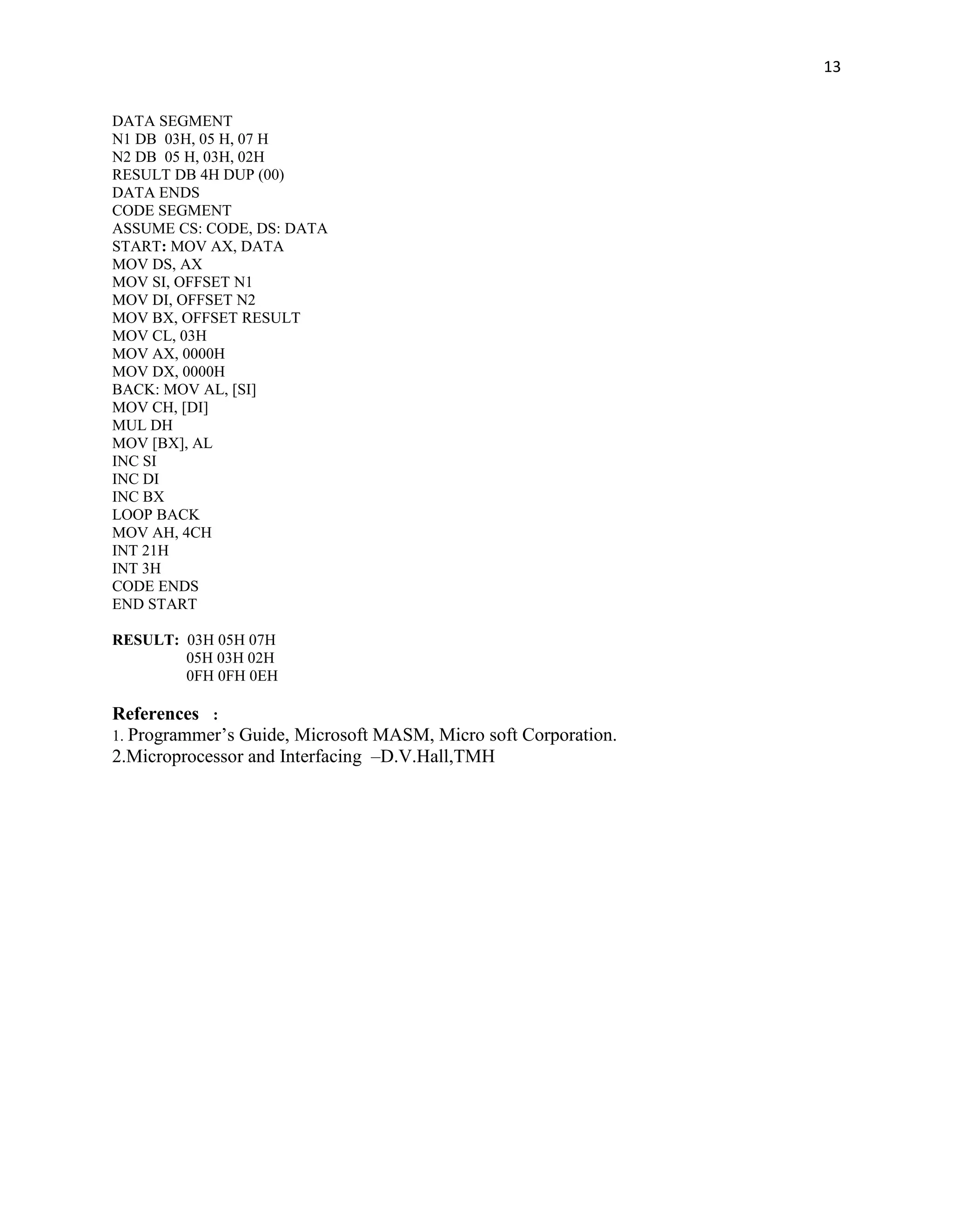 13


DATA SEGMENT
N1 DB 03H, 05 H, 07 H
N2 DB 05 H, 03H, 02H
RESULT DB 4H DUP (00)
DATA ENDS
CODE SEGMENT
ASSUME CS: CODE, DS: DATA
START: MOV AX, DATA
MOV DS, AX
MOV SI, OFFSET N1
MOV DI, OFFSET N2
MOV BX, OFFSET RESULT
MOV CL, 03H
MOV AX, 0000H
MOV DX, 0000H
BACK: MOV AL, [SI]
MOV CH, [DI]
MUL DH
MOV [BX], AL
INC SI
INC DI
INC BX
LOOP BACK
MOV AH, 4CH
INT 21H
INT 3H
CODE ENDS
END START

RESULT: 03H 05H 07H
        05H 03H 02H
        0FH 0FH 0EH

References :
1. Programmer’s Guide, Microsoft MASM, Micro soft Corporation.
2.Microprocessor and Interfacing –D.V.Hall,TMH
 