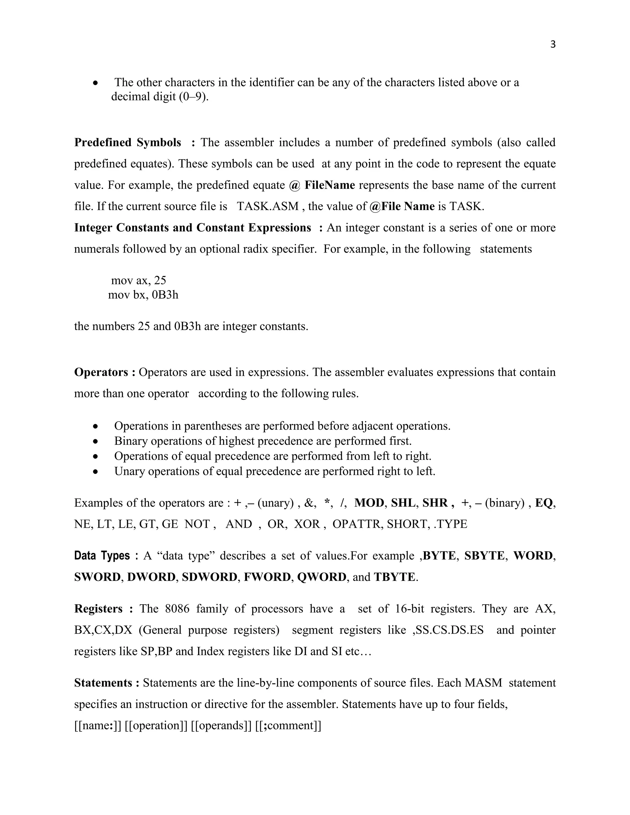 3


        The other characters in the identifier can be any of the characters listed above or a
       decimal digit (0–9).


Predefined Symbols : The assembler includes a number of predefined symbols (also called
predefined equates). These symbols can be used at any point in the code to represent the equate
value. For example, the predefined equate @ FileName represents the base name of the current
file. If the current source file is TASK.ASM , the value of @File Name is TASK.
Integer Constants and Constant Expressions : An integer constant is a series of one or more
numerals followed by an optional radix specifier. For example, in the following statements

       mov ax, 25
       mov bx, 0B3h

the numbers 25 and 0B3h are integer constants.


Operators : Operators are used in expressions. The assembler evaluates expressions that contain
more than one operator according to the following rules.

        Operations in parentheses are performed before adjacent operations.
        Binary operations of highest precedence are performed first.
        Operations of equal precedence are performed from left to right.
        Unary operations of equal precedence are performed right to left.

Examples of the operators are : + ,– (unary) , &, *, /, MOD, SHL, SHR , +, – (binary) , EQ,
NE, LT, LE, GT, GE NOT , AND , OR, XOR , OPATTR, SHORT, .TYPE

Data Types : A “data type” describes a set of values.For example ,BYTE, SBYTE, WORD,
SWORD, DWORD, SDWORD, FWORD, QWORD, and TBYTE.

Registers : The 8086 family of processors have a           set of 16-bit registers. They are AX,
BX,CX,DX (General purpose registers)         segment registers like ,SS.CS.DS.ES        and pointer
registers like SP,BP and Index registers like DI and SI etc…

Statements : Statements are the line-by-line components of source files. Each MASM statement
specifies an instruction or directive for the assembler. Statements have up to four fields,
[[name:]] [[operation]] [[operands]] [[;comment]]
 