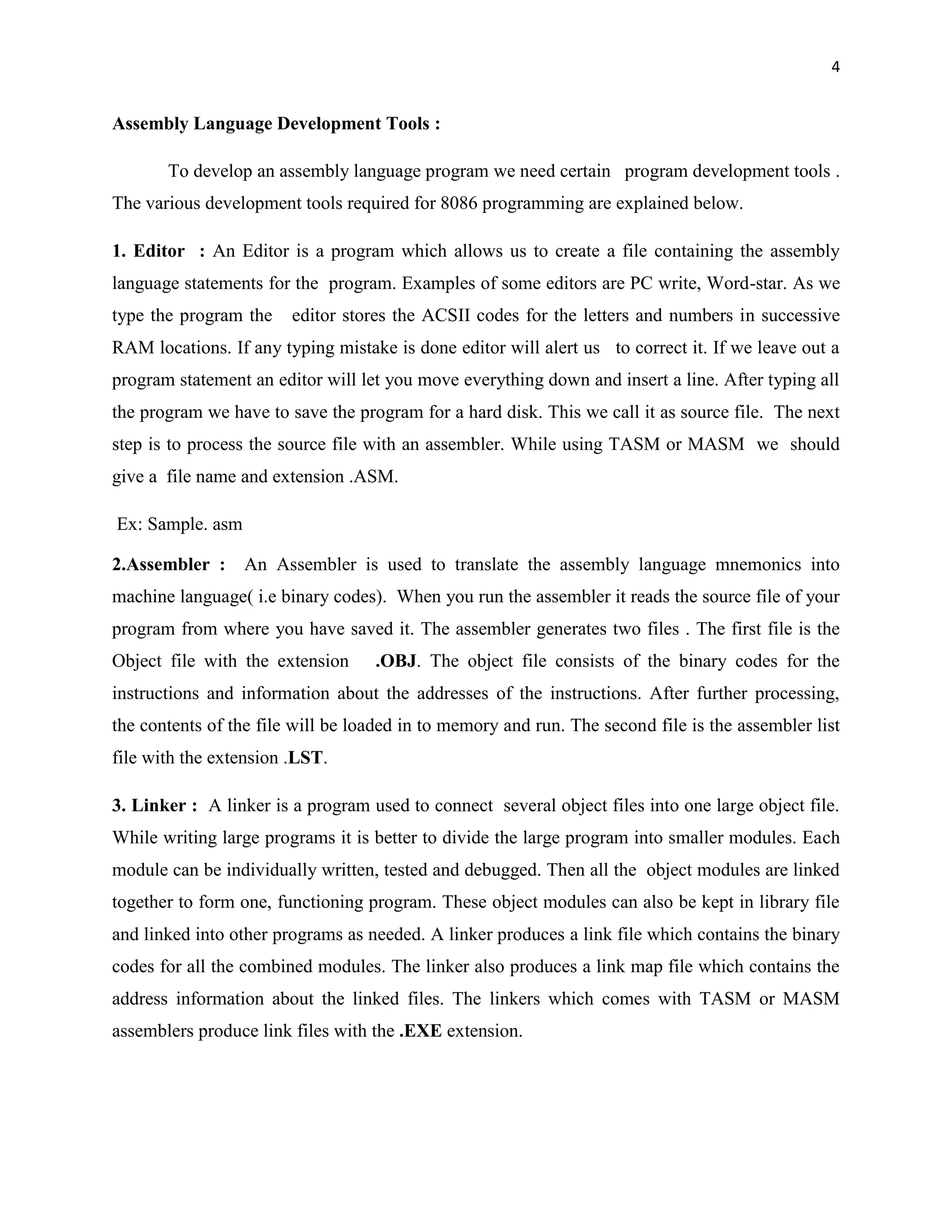 4


Assembly Language Development Tools :

       To develop an assembly language program we need certain program development tools .
The various development tools required for 8086 programming are explained below.

1. Editor : An Editor is a program which allows us to create a file containing the assembly
language statements for the program. Examples of some editors are PC write, Word-star. As we
type the program the    editor stores the ACSII codes for the letters and numbers in successive
RAM locations. If any typing mistake is done editor will alert us to correct it. If we leave out a
program statement an editor will let you move everything down and insert a line. After typing all
the program we have to save the program for a hard disk. This we call it as source file. The next
step is to process the source file with an assembler. While using TASM or MASM we should
give a file name and extension .ASM.

Ex: Sample. asm

2.Assembler : An Assembler is used to translate the assembly language mnemonics into
machine language( i.e binary codes). When you run the assembler it reads the source file of your
program from where you have saved it. The assembler generates two files . The first file is the
Object file with the extension     .OBJ. The object file consists of the binary codes for the
instructions and information about the addresses of the instructions. After further processing,
the contents of the file will be loaded in to memory and run. The second file is the assembler list
file with the extension .LST.

3. Linker : A linker is a program used to connect several object files into one large object file.
While writing large programs it is better to divide the large program into smaller modules. Each
module can be individually written, tested and debugged. Then all the object modules are linked
together to form one, functioning program. These object modules can also be kept in library file
and linked into other programs as needed. A linker produces a link file which contains the binary
codes for all the combined modules. The linker also produces a link map file which contains the
address information about the linked files. The linkers which comes with TASM or MASM
assemblers produce link files with the .EXE extension.
 