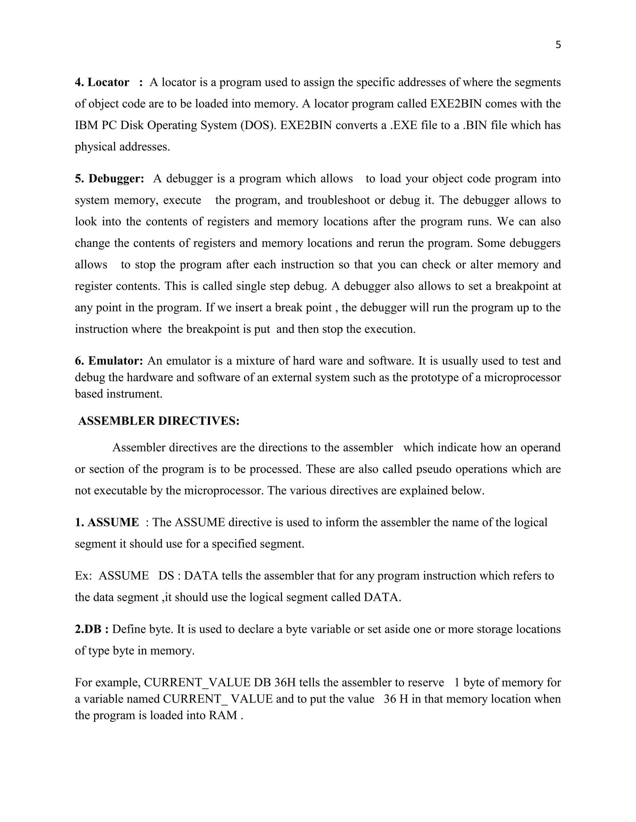 5


4. Locator : A locator is a program used to assign the specific addresses of where the segments
of object code are to be loaded into memory. A locator program called EXE2BIN comes with the
IBM PC Disk Operating System (DOS). EXE2BIN converts a .EXE file to a .BIN file which has
physical addresses.

5. Debugger: A debugger is a program which allows          to load your object code program into
system memory, execute      the program, and troubleshoot or debug it. The debugger allows to
look into the contents of registers and memory locations after the program runs. We can also
change the contents of registers and memory locations and rerun the program. Some debuggers
allows    to stop the program after each instruction so that you can check or alter memory and
register contents. This is called single step debug. A debugger also allows to set a breakpoint at
any point in the program. If we insert a break point , the debugger will run the program up to the
instruction where the breakpoint is put and then stop the execution.

6. Emulator: An emulator is a mixture of hard ware and software. It is usually used to test and
debug the hardware and software of an external system such as the prototype of a microprocessor
based instrument.

ASSEMBLER DIRECTIVES:

         Assembler directives are the directions to the assembler which indicate how an operand
or section of the program is to be processed. These are also called pseudo operations which are
not executable by the microprocessor. The various directives are explained below.

1. ASSUME : The ASSUME directive is used to inform the assembler the name of the logical
segment it should use for a specified segment.

Ex: ASSUME DS : DATA tells the assembler that for any program instruction which refers to
the data segment ,it should use the logical segment called DATA.

2.DB : Define byte. It is used to declare a byte variable or set aside one or more storage locations
of type byte in memory.

For example, CURRENT_VALUE DB 36H tells the assembler to reserve 1 byte of memory for
a variable named CURRENT_ VALUE and to put the value 36 H in that memory location when
the program is loaded into RAM .
 