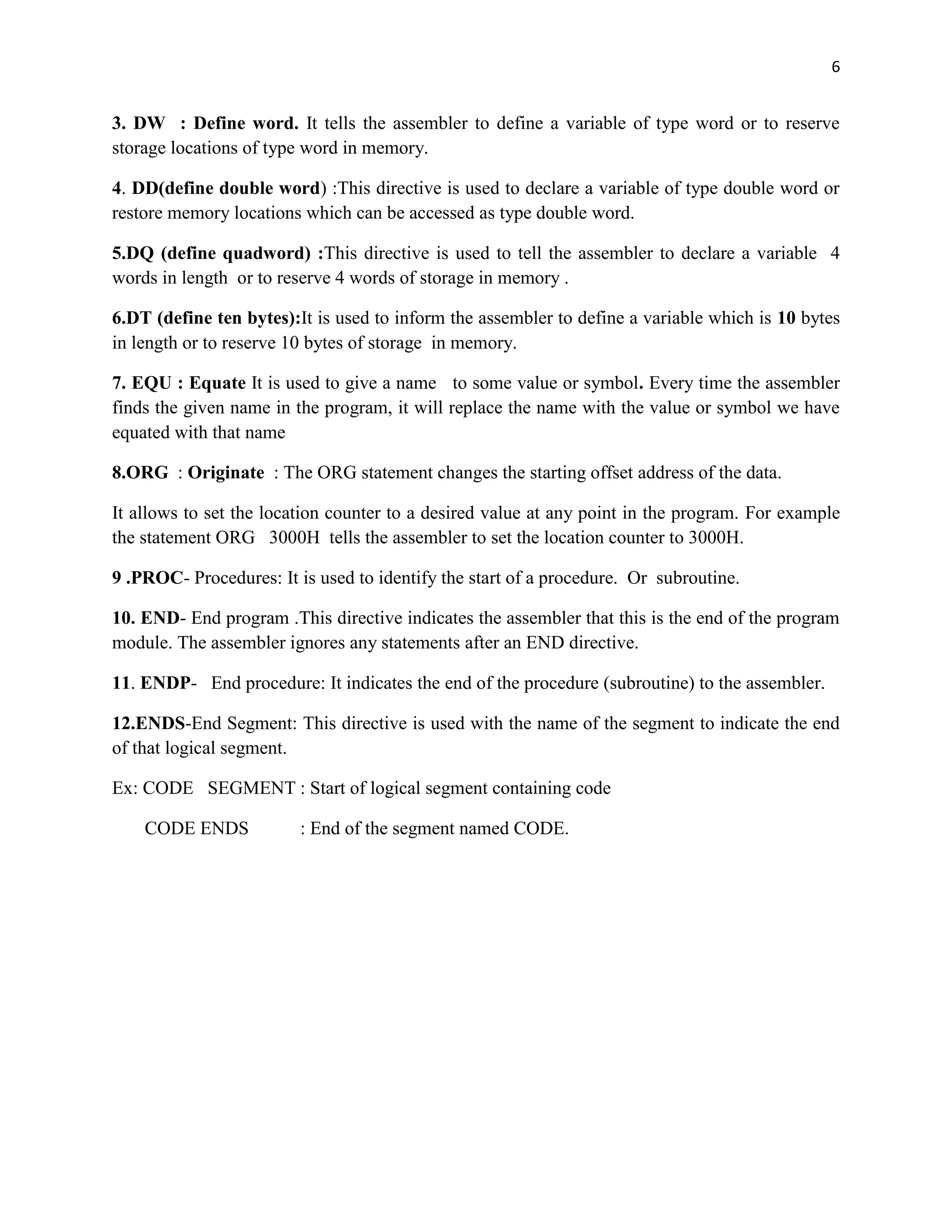 6


3. DW : Define word. It tells the assembler to define a variable of type word or to reserve
storage locations of type word in memory.

4. DD(define double word) :This directive is used to declare a variable of type double word or
restore memory locations which can be accessed as type double word.

5.DQ (define quadword) :This directive is used to tell the assembler to declare a variable 4
words in length or to reserve 4 words of storage in memory .

6.DT (define ten bytes):It is used to inform the assembler to define a variable which is 10 bytes
in length or to reserve 10 bytes of storage in memory.

7. EQU : Equate It is used to give a name to some value or symbol. Every time the assembler
finds the given name in the program, it will replace the name with the value or symbol we have
equated with that name

8.ORG : Originate : The ORG statement changes the starting offset address of the data.

It allows to set the location counter to a desired value at any point in the program. For example
the statement ORG 3000H tells the assembler to set the location counter to 3000H.

9 .PROC- Procedures: It is used to identify the start of a procedure. Or subroutine.

10. END- End program .This directive indicates the assembler that this is the end of the program
module. The assembler ignores any statements after an END directive.

11. ENDP- End procedure: It indicates the end of the procedure (subroutine) to the assembler.

12.ENDS-End Segment: This directive is used with the name of the segment to indicate the end
of that logical segment.

Ex: CODE SEGMENT : Start of logical segment containing code

    CODE ENDS            : End of the segment named CODE.
 