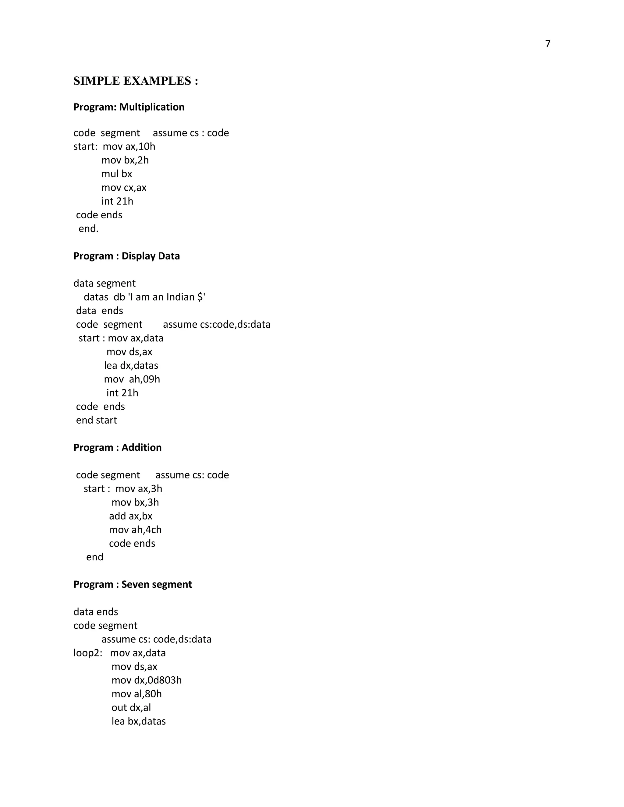7


SIMPLE EXAMPLES :

Program: Multiplication

code segment assume cs : code
start: mov ax,10h
       mov bx,2h
       mul bx
       mov cx,ax
       int 21h
 code ends
  end.

Program : Display Data

data segment
  datas db 'I am an Indian $'
data ends
code segment         assume cs:code,ds:data
 start : mov ax,data
         mov ds,ax
        lea dx,datas
        mov ah,09h
         int 21h
code ends
end start

Program : Addition

code segment assume cs: code
 start : mov ax,3h
         mov bx,3h
        add ax,bx
        mov ah,4ch
        code ends
  end

Program : Seven segment

data ends
code segment
      assume cs: code,ds:data
loop2: mov ax,data
        mov ds,ax
        mov dx,0d803h
        mov al,80h
        out dx,al
        lea bx,datas
 