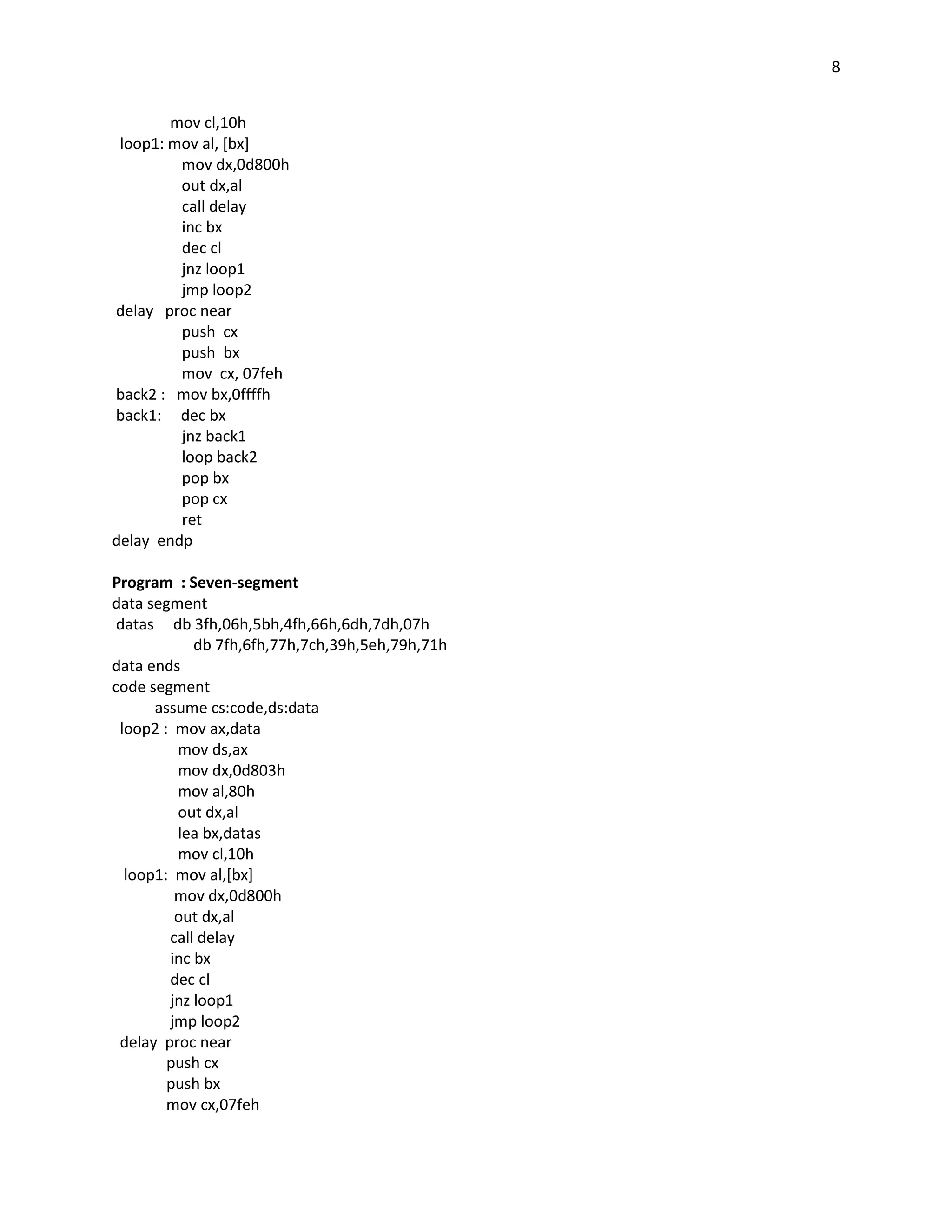 8


        mov cl,10h
 loop1: mov al, [bx]
         mov dx,0d800h
         out dx,al
         call delay
         inc bx
         dec cl
         jnz loop1
         jmp loop2
delay proc near
         push cx
         push bx
         mov cx, 07feh
back2 : mov bx,0ffffh
back1: dec bx
         jnz back1
         loop back2
         pop bx
         pop cx
         ret
delay endp

Program : Seven-segment
data segment
 datas db 3fh,06h,5bh,4fh,66h,6dh,7dh,07h
            db 7fh,6fh,77h,7ch,39h,5eh,79h,71h
data ends
code segment
      assume cs:code,ds:data
 loop2 : mov ax,data
         mov ds,ax
         mov dx,0d803h
         mov al,80h
         out dx,al
         lea bx,datas
         mov cl,10h
  loop1: mov al,[bx]
         mov dx,0d800h
         out dx,al
        call delay
        inc bx
        dec cl
        jnz loop1
        jmp loop2
 delay proc near
        push cx
        push bx
        mov cx,07feh
 
