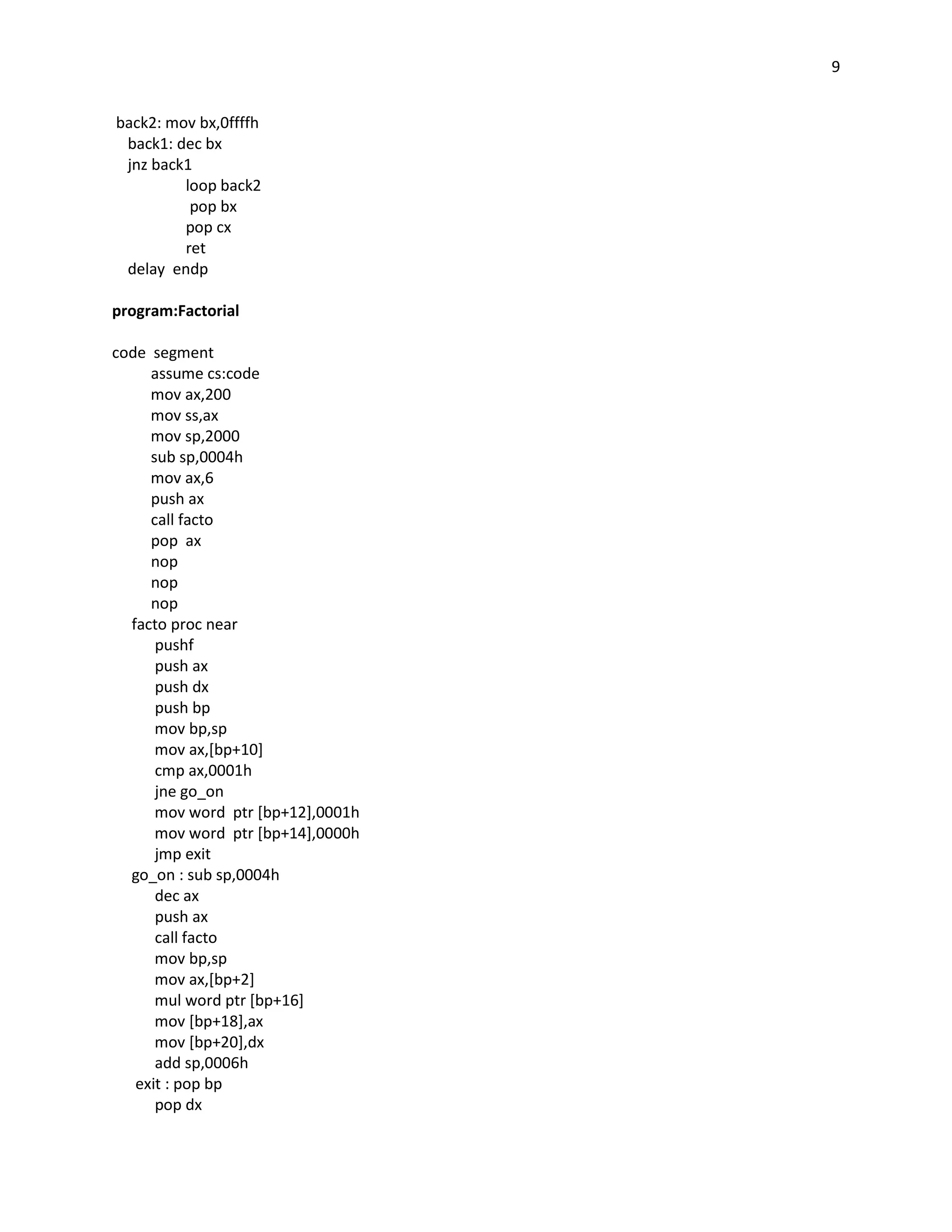 9


back2: mov bx,0ffffh
 back1: dec bx
 jnz back1
         loop back2
          pop bx
         pop cx
         ret
 delay endp

program:Factorial

code segment
     assume cs:code
     mov ax,200
     mov ss,ax
     mov sp,2000
     sub sp,0004h
     mov ax,6
     push ax
     call facto
     pop ax
     nop
     nop
     nop
  facto proc near
      pushf
      push ax
      push dx
      push bp
      mov bp,sp
      mov ax,[bp+10]
      cmp ax,0001h
      jne go_on
      mov word ptr [bp+12],0001h
      mov word ptr [bp+14],0000h
      jmp exit
  go_on : sub sp,0004h
      dec ax
      push ax
      call facto
      mov bp,sp
      mov ax,[bp+2]
      mul word ptr [bp+16]
      mov [bp+18],ax
      mov [bp+20],dx
      add sp,0006h
   exit : pop bp
      pop dx
 
