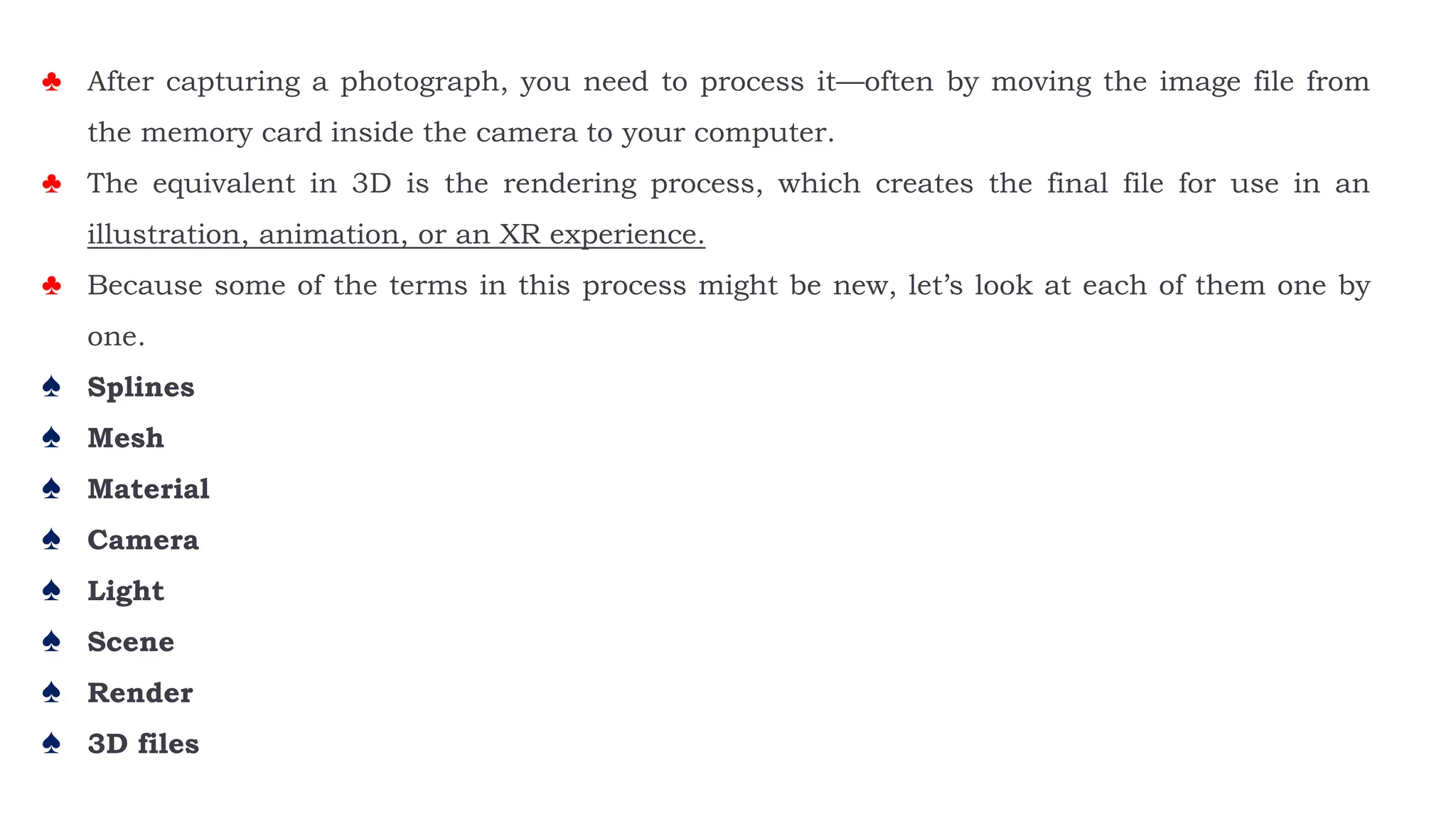 ♣ After capturing a photograph, you need to process it—often by moving the image file from
the memory card inside the camera to your computer.
♣ The equivalent in 3D is the rendering process, which creates the final file for use in an
illustration, animation, or an XR experience.
♣ Because some of the terms in this process might be new, let’s look at each of them one by
one.
♠ Splines
♠ Mesh
♠ Material
♠ Camera
♠ Light
♠ Scene
♠ Render
♠ 3D files
 