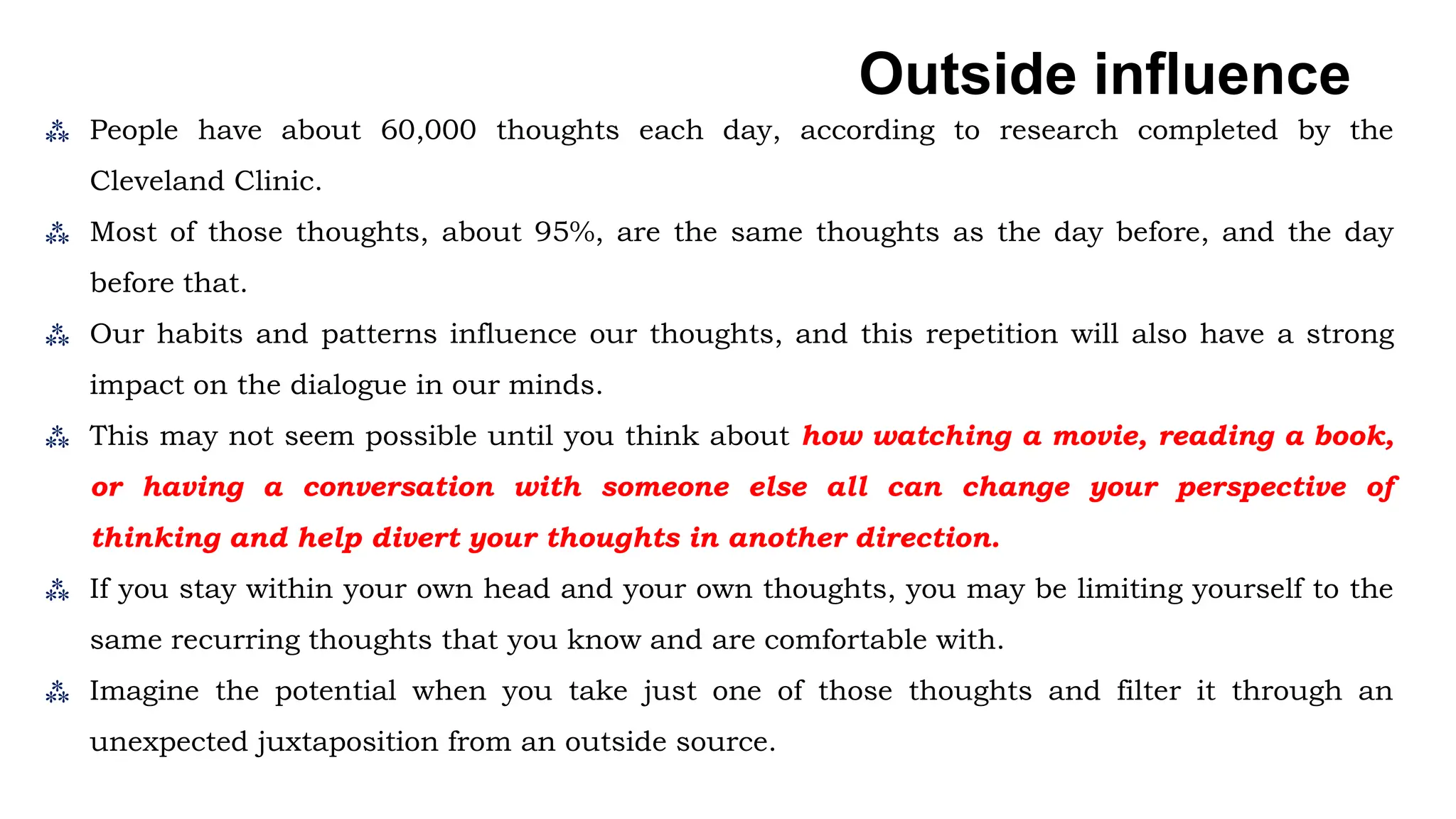 ⁂ People have about 60,000 thoughts each day, according to research completed by the
Cleveland Clinic.
⁂ Most of those thoughts, about 95%, are the same thoughts as the day before, and the day
before that.
⁂ Our habits and patterns influence our thoughts, and this repetition will also have a strong
impact on the dialogue in our minds.
⁂ This may not seem possible until you think about how watching a movie, reading a book,
or having a conversation with someone else all can change your perspective of
thinking and help divert your thoughts in another direction.
⁂ If you stay within your own head and your own thoughts, you may be limiting yourself to the
same recurring thoughts that you know and are comfortable with.
⁂ Imagine the potential when you take just one of those thoughts and filter it through an
unexpected juxtaposition from an outside source.
Outside influence
 