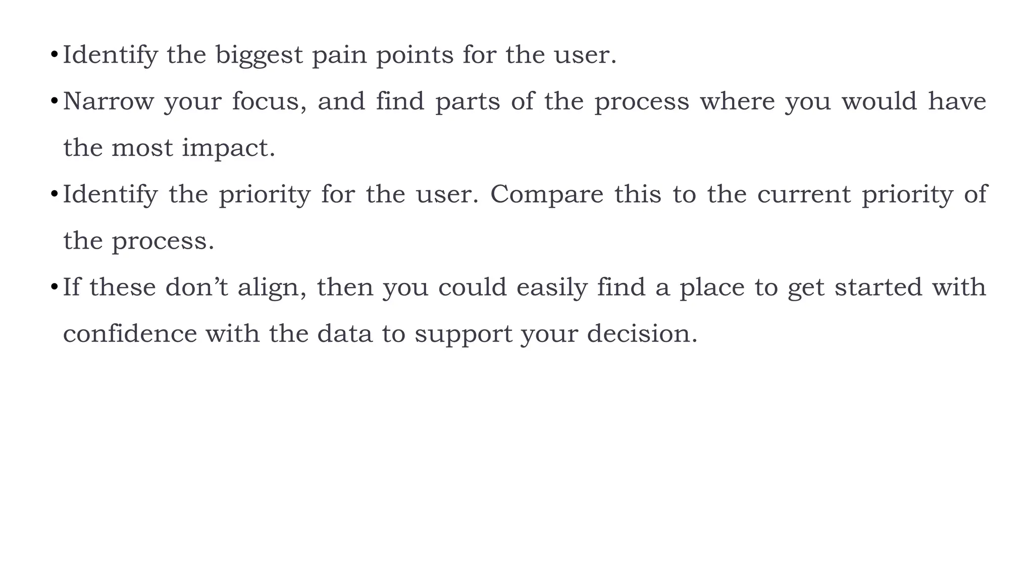 •Identify the biggest pain points for the user.
•Narrow your focus, and find parts of the process where you would have
the most impact.
•Identify the priority for the user. Compare this to the current priority of
the process.
•If these don’t align, then you could easily find a place to get started with
confidence with the data to support your decision.
 