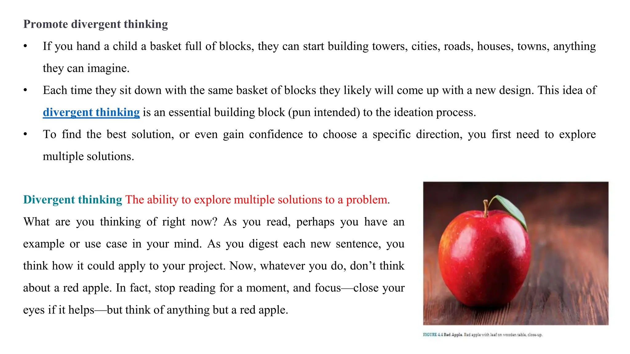 Divergent thinking The ability to explore multiple solutions to a problem.
What are you thinking of right now? As you read, perhaps you have an
example or use case in your mind. As you digest each new sentence, you
think how it could apply to your project. Now, whatever you do, don’t think
about a red apple. In fact, stop reading for a moment, and focus—close your
eyes if it helps—but think of anything but a red apple.
Promote divergent thinking
• If you hand a child a basket full of blocks, they can start building towers, cities, roads, houses, towns, anything
they can imagine.
• Each time they sit down with the same basket of blocks they likely will come up with a new design. This idea of
divergent thinking is an essential building block (pun intended) to the ideation process.
• To find the best solution, or even gain confidence to choose a specific direction, you first need to explore
multiple solutions.
 