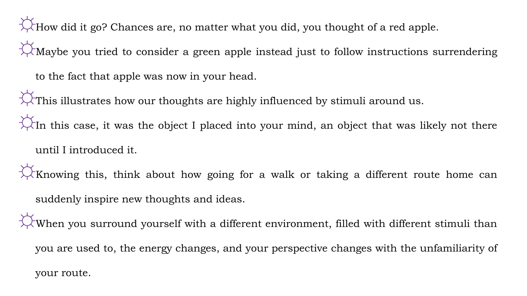 ☼How did it go? Chances are, no matter what you did, you thought of a red apple.
☼Maybe you tried to consider a green apple instead just to follow instructions surrendering
to the fact that apple was now in your head.
☼This illustrates how our thoughts are highly influenced by stimuli around us.
☼In this case, it was the object I placed into your mind, an object that was likely not there
until I introduced it.
☼Knowing this, think about how going for a walk or taking a different route home can
suddenly inspire new thoughts and ideas.
☼When you surround yourself with a different environment, filled with different stimuli than
you are used to, the energy changes, and your perspective changes with the unfamiliarity of
your route.
 