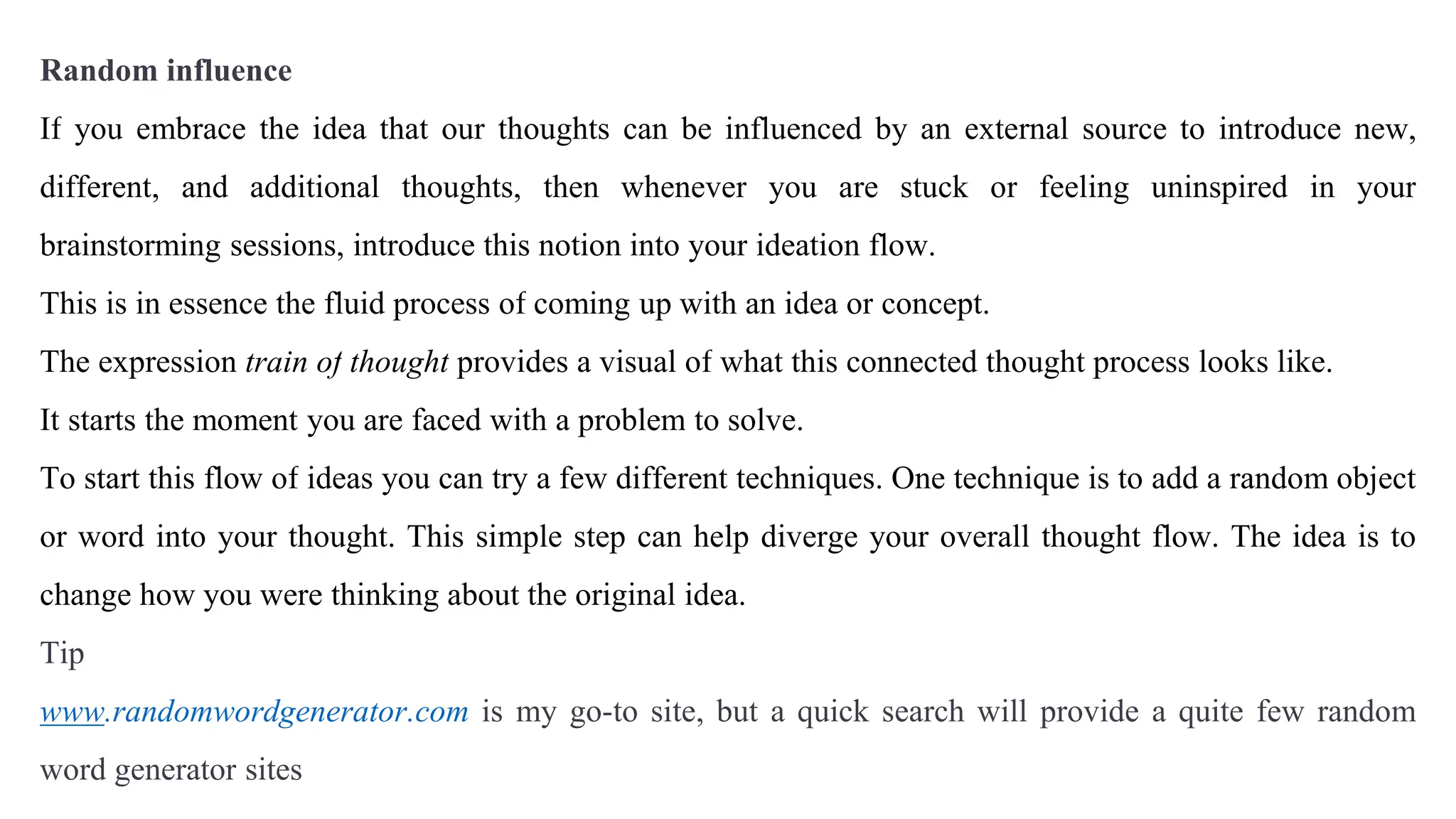 Random influence
If you embrace the idea that our thoughts can be influenced by an external source to introduce new,
different, and additional thoughts, then whenever you are stuck or feeling uninspired in your
brainstorming sessions, introduce this notion into your ideation flow.
This is in essence the fluid process of coming up with an idea or concept.
The expression train of thought provides a visual of what this connected thought process looks like.
It starts the moment you are faced with a problem to solve.
To start this flow of ideas you can try a few different techniques. One technique is to add a random object
or word into your thought. This simple step can help diverge your overall thought flow. The idea is to
change how you were thinking about the original idea.
Tip
www.randomwordgenerator.com is my go-to site, but a quick search will provide a quite few random
word generator sites
 