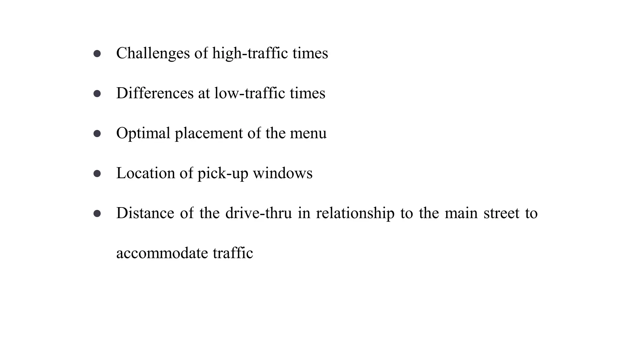 ● Challenges of high-traffic times
● Differences at low-traffic times
● Optimal placement of the menu
● Location of pick-up windows
● Distance of the drive-thru in relationship to the main street to
accommodate traffic
 