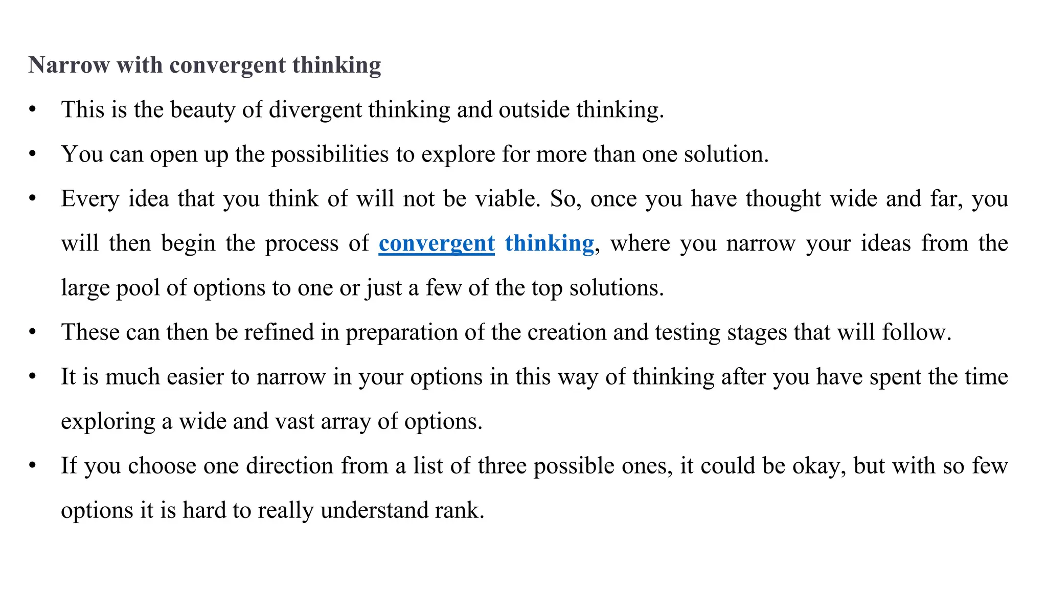 Narrow with convergent thinking
• This is the beauty of divergent thinking and outside thinking.
• You can open up the possibilities to explore for more than one solution.
• Every idea that you think of will not be viable. So, once you have thought wide and far, you
will then begin the process of convergent thinking, where you narrow your ideas from the
large pool of options to one or just a few of the top solutions.
• These can then be refined in preparation of the creation and testing stages that will follow.
• It is much easier to narrow in your options in this way of thinking after you have spent the time
exploring a wide and vast array of options.
• If you choose one direction from a list of three possible ones, it could be okay, but with so few
options it is hard to really understand rank.
 