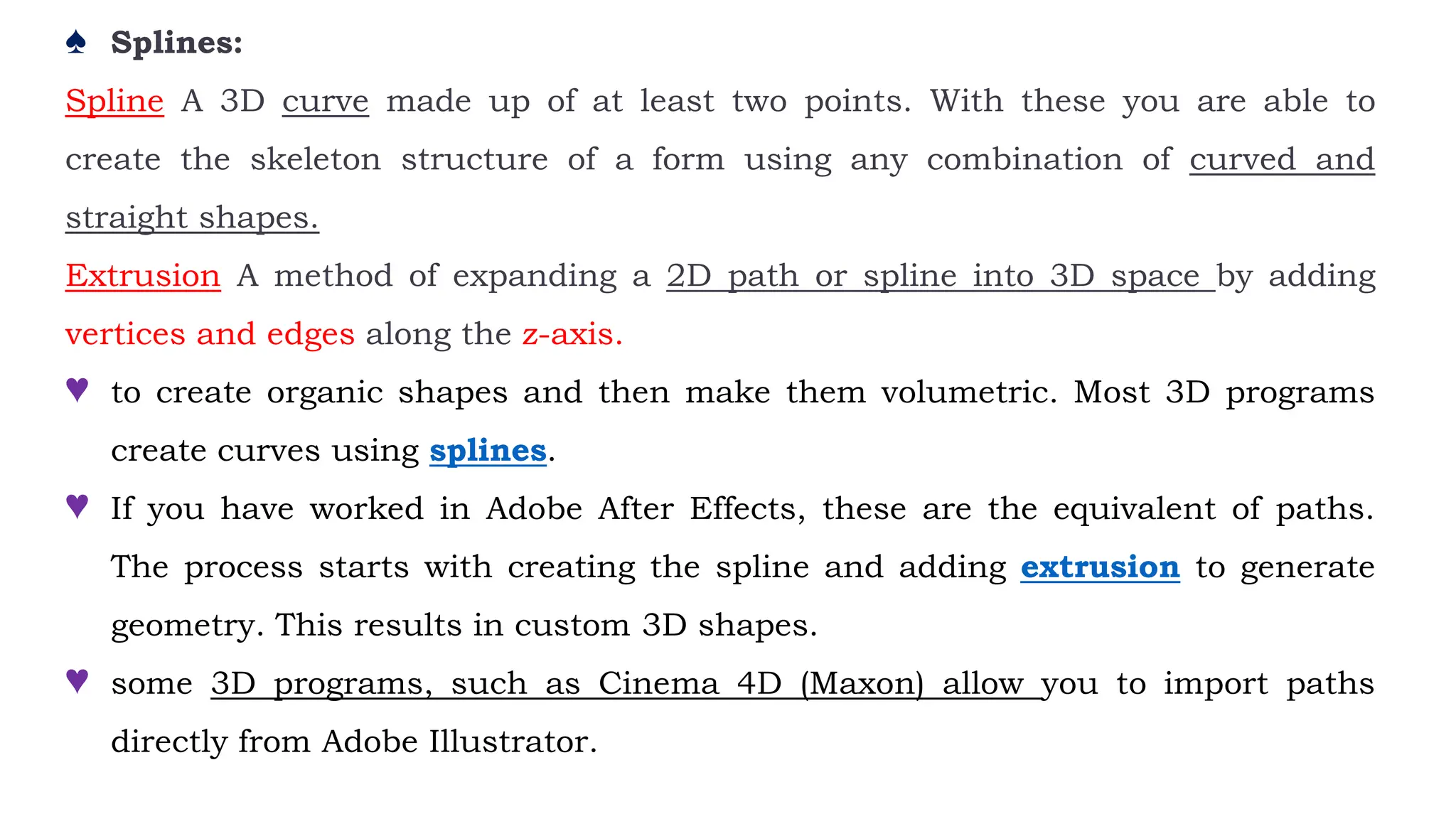 ♠ Splines:
Spline A 3D curve made up of at least two points. With these you are able to
create the skeleton structure of a form using any combination of curved and
straight shapes.
Extrusion A method of expanding a 2D path or spline into 3D space by adding
vertices and edges along the z-axis.
♥ to create organic shapes and then make them volumetric. Most 3D programs
create curves using splines.
♥ If you have worked in Adobe After Effects, these are the equivalent of paths.
The process starts with creating the spline and adding extrusion to generate
geometry. This results in custom 3D shapes.
♥ some 3D programs, such as Cinema 4D (Maxon) allow you to import paths
directly from Adobe Illustrator.
 
