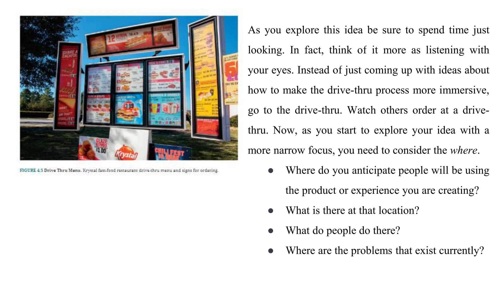 As you explore this idea be sure to spend time just
looking. In fact, think of it more as listening with
your eyes. Instead of just coming up with ideas about
how to make the drive-thru process more immersive,
go to the drive-thru. Watch others order at a drive-
thru. Now, as you start to explore your idea with a
more narrow focus, you need to consider the where.
● Where do you anticipate people will be using
the product or experience you are creating?
● What is there at that location?
● What do people do there?
● Where are the problems that exist currently?
 