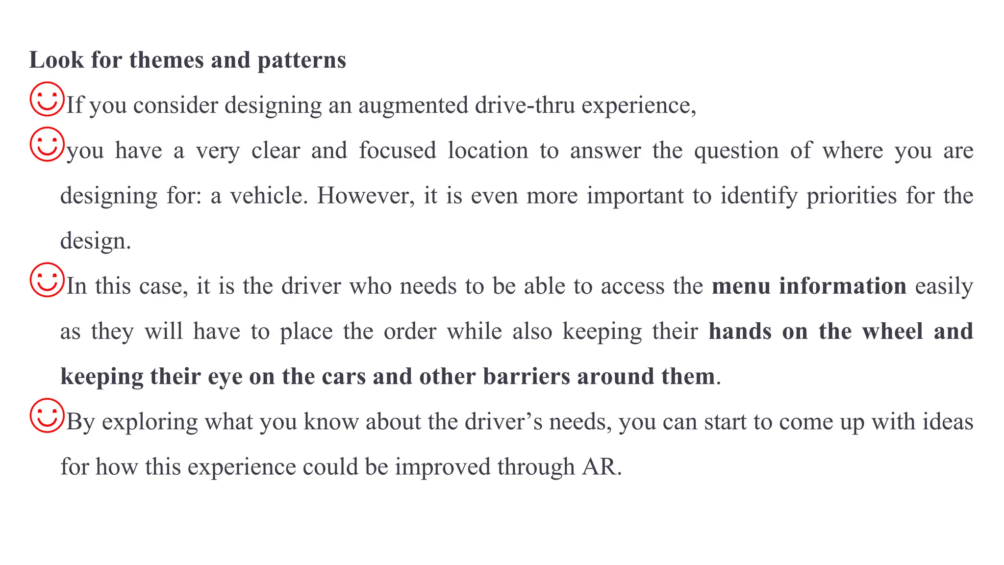 Look for themes and patterns
☺If you consider designing an augmented drive-thru experience,
☺you have a very clear and focused location to answer the question of where you are
designing for: a vehicle. However, it is even more important to identify priorities for the
design.
☺In this case, it is the driver who needs to be able to access the menu information easily
as they will have to place the order while also keeping their hands on the wheel and
keeping their eye on the cars and other barriers around them.
☺By exploring what you know about the driver’s needs, you can start to come up with ideas
for how this experience could be improved through AR.
 