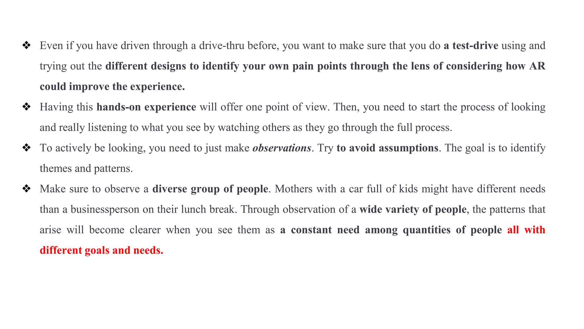 ❖ Even if you have driven through a drive-thru before, you want to make sure that you do a test-drive using and
trying out the different designs to identify your own pain points through the lens of considering how AR
could improve the experience.
❖ Having this hands-on experience will offer one point of view. Then, you need to start the process of looking
and really listening to what you see by watching others as they go through the full process.
❖ To actively be looking, you need to just make observations. Try to avoid assumptions. The goal is to identify
themes and patterns.
❖ Make sure to observe a diverse group of people. Mothers with a car full of kids might have different needs
than a businessperson on their lunch break. Through observation of a wide variety of people, the patterns that
arise will become clearer when you see them as a constant need among quantities of people all with
different goals and needs.
 