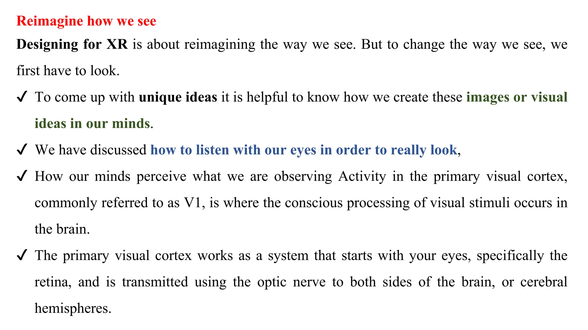 Reimagine how we see
Designing for XR is about reimagining the way we see. But to change the way we see, we
first have to look.
✔ To come up with unique ideas it is helpful to know how we create these images or visual
ideas in our minds.
✔ We have discussed how to listen with our eyes in order to really look,
✔ How our minds perceive what we are observing Activity in the primary visual cortex,
commonly referred to as V1, is where the conscious processing of visual stimuli occurs in
the brain.
✔ The primary visual cortex works as a system that starts with your eyes, specifically the
retina, and is transmitted using the optic nerve to both sides of the brain, or cerebral
hemispheres.
 