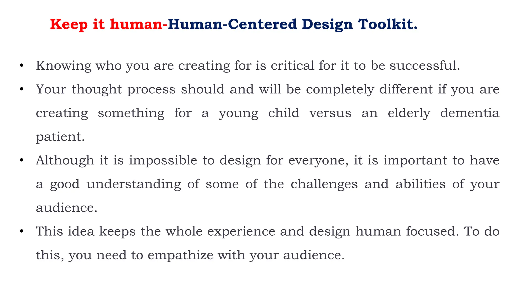 Keep it human-Human-Centered Design Toolkit.
• Knowing who you are creating for is critical for it to be successful.
• Your thought process should and will be completely different if you are
creating something for a young child versus an elderly dementia
patient.
• Although it is impossible to design for everyone, it is important to have
a good understanding of some of the challenges and abilities of your
audience.
• This idea keeps the whole experience and design human focused. To do
this, you need to empathize with your audience.
 