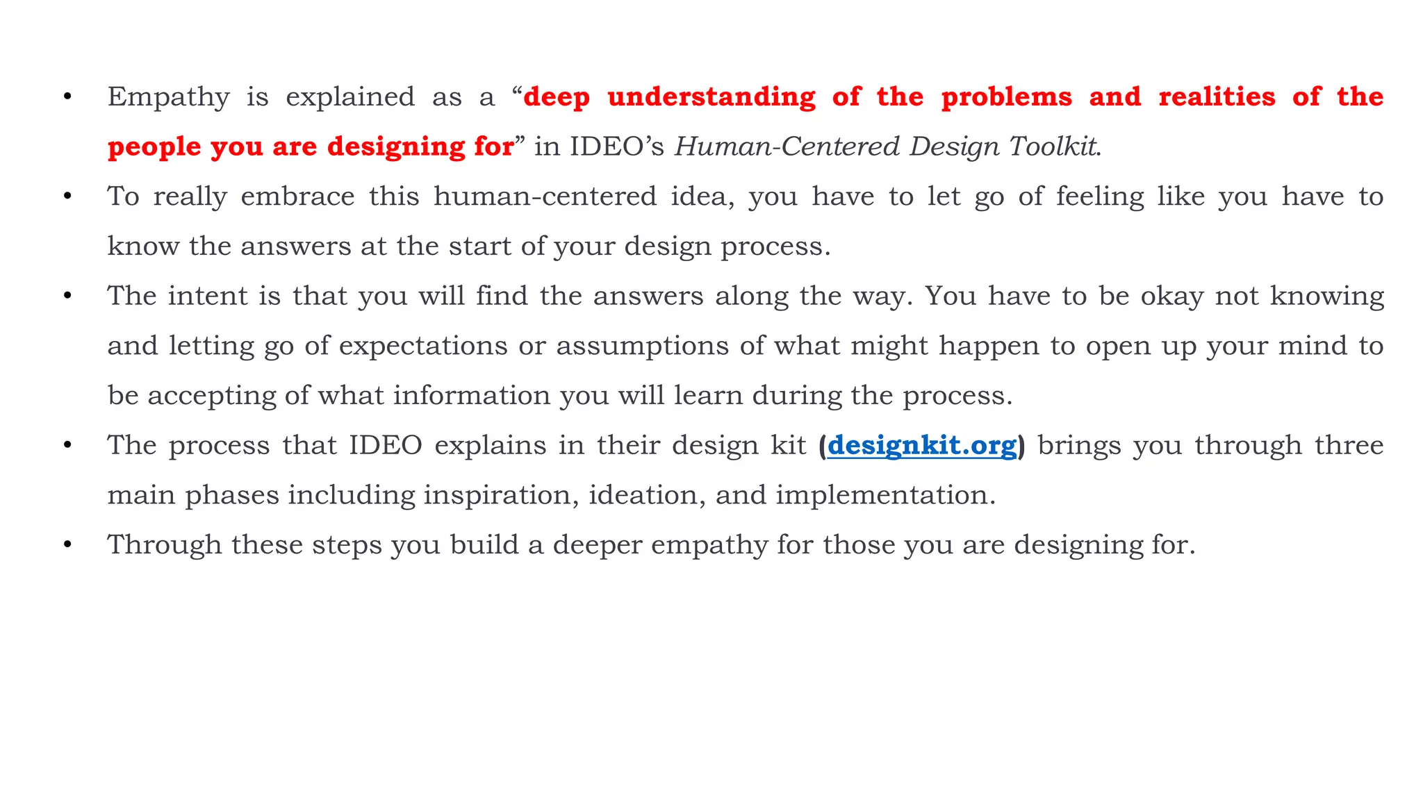 • Empathy is explained as a “deep understanding of the problems and realities of the
people you are designing for” in IDEO’s Human-Centered Design Toolkit.
• To really embrace this human-centered idea, you have to let go of feeling like you have to
know the answers at the start of your design process.
• The intent is that you will find the answers along the way. You have to be okay not knowing
and letting go of expectations or assumptions of what might happen to open up your mind to
be accepting of what information you will learn during the process.
• The process that IDEO explains in their design kit (designkit.org) brings you through three
main phases including inspiration, ideation, and implementation.
• Through these steps you build a deeper empathy for those you are designing for.
 