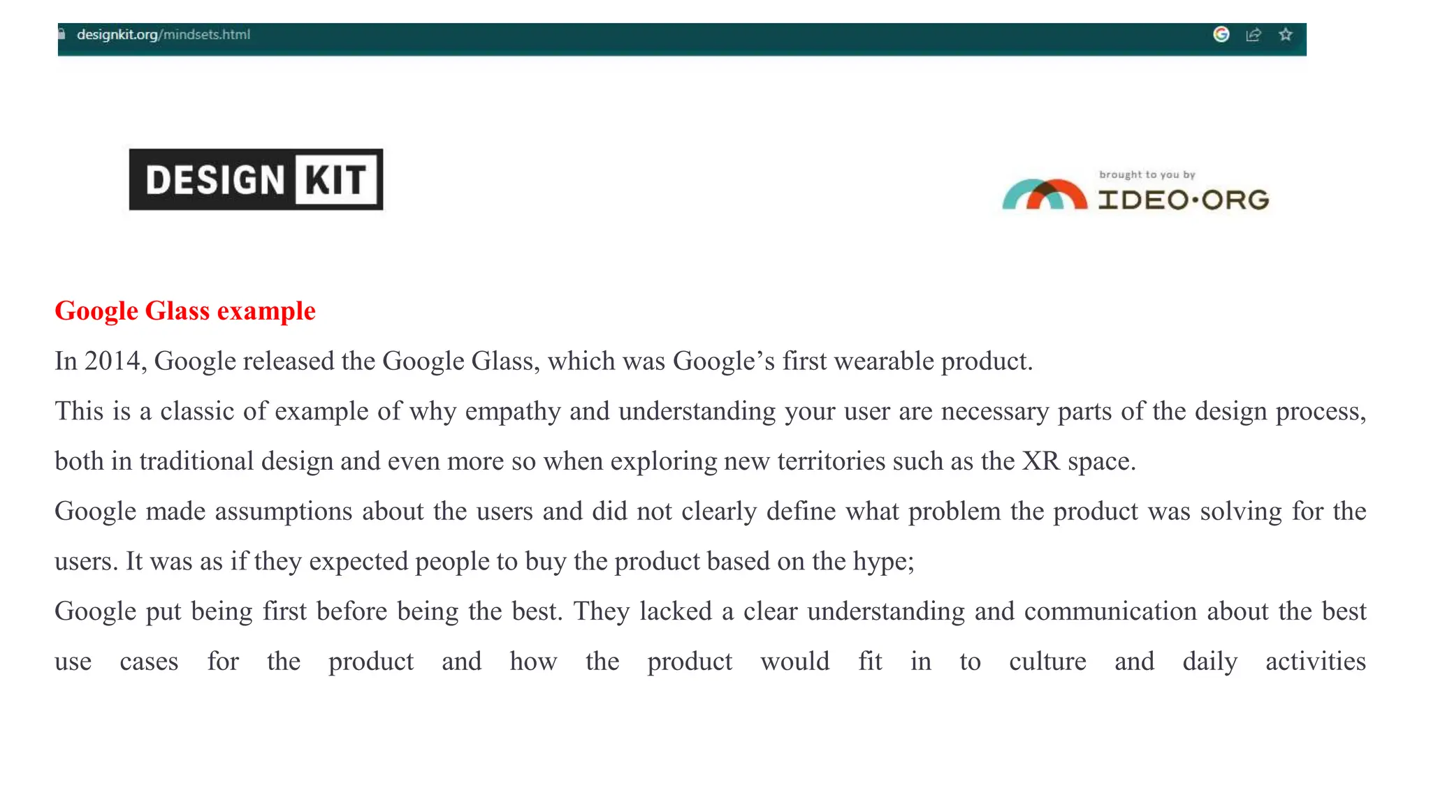 Google Glass example
In 2014, Google released the Google Glass, which was Google’s first wearable product.
This is a classic of example of why empathy and understanding your user are necessary parts of the design process,
both in traditional design and even more so when exploring new territories such as the XR space.
Google made assumptions about the users and did not clearly define what problem the product was solving for the
users. It was as if they expected people to buy the product based on the hype;
Google put being first before being the best. They lacked a clear understanding and communication about the best
use cases for the product and how the product would fit in to culture and daily activities
 