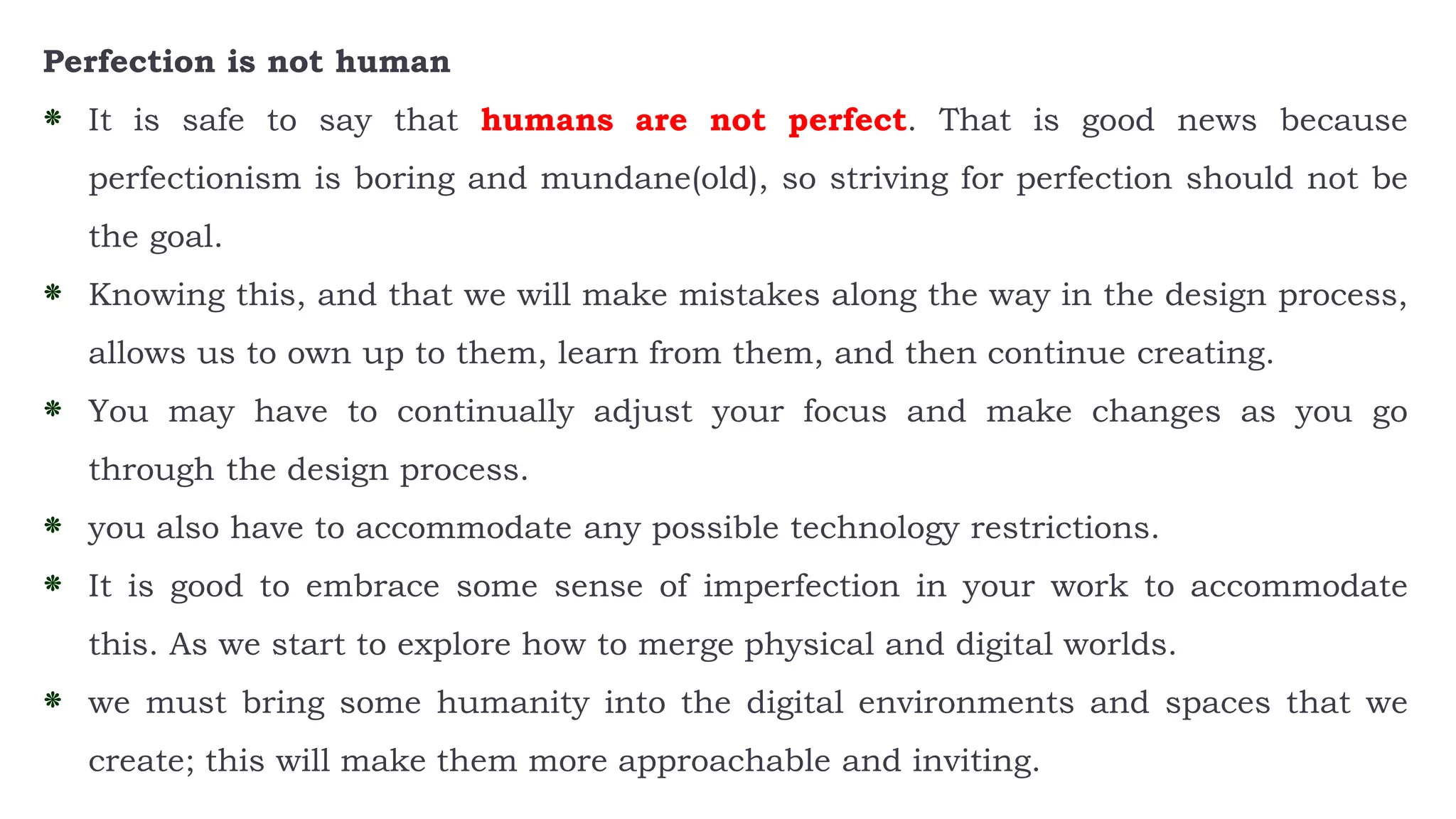 Perfection is not human
⁕ It is safe to say that humans are not perfect. That is good news because
perfectionism is boring and mundane(old), so striving for perfection should not be
the goal.
⁕ Knowing this, and that we will make mistakes along the way in the design process,
allows us to own up to them, learn from them, and then continue creating.
⁕ You may have to continually adjust your focus and make changes as you go
through the design process.
⁕ you also have to accommodate any possible technology restrictions.
⁕ It is good to embrace some sense of imperfection in your work to accommodate
this. As we start to explore how to merge physical and digital worlds.
⁕ we must bring some humanity into the digital environments and spaces that we
create; this will make them more approachable and inviting.
 