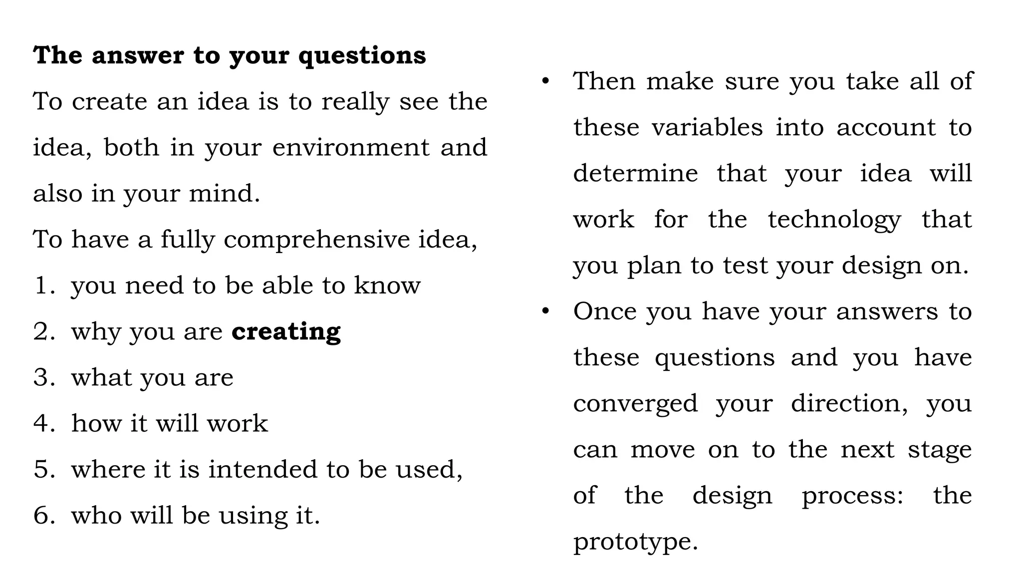 The answer to your questions
To create an idea is to really see the
idea, both in your environment and
also in your mind.
To have a fully comprehensive idea,
1. you need to be able to know
2. why you are creating
3. what you are
4. how it will work
5. where it is intended to be used,
6. who will be using it.
• Then make sure you take all of
these variables into account to
determine that your idea will
work for the technology that
you plan to test your design on.
• Once you have your answers to
these questions and you have
converged your direction, you
can move on to the next stage
of the design process: the
prototype.
 