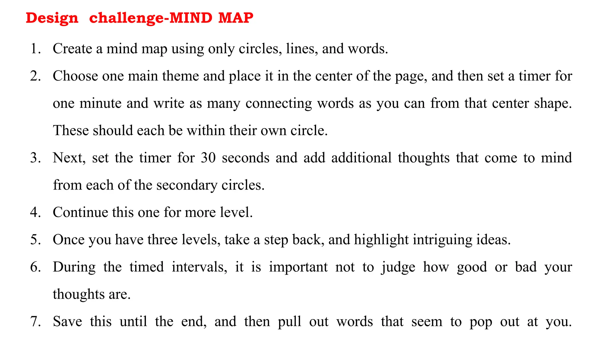 Design challenge-MIND MAP
1. Create a mind map using only circles, lines, and words.
2. Choose one main theme and place it in the center of the page, and then set a timer for
one minute and write as many connecting words as you can from that center shape.
These should each be within their own circle.
3. Next, set the timer for 30 seconds and add additional thoughts that come to mind
from each of the secondary circles.
4. Continue this one for more level.
5. Once you have three levels, take a step back, and highlight intriguing ideas.
6. During the timed intervals, it is important not to judge how good or bad your
thoughts are.
7. Save this until the end, and then pull out words that seem to pop out at you.
 