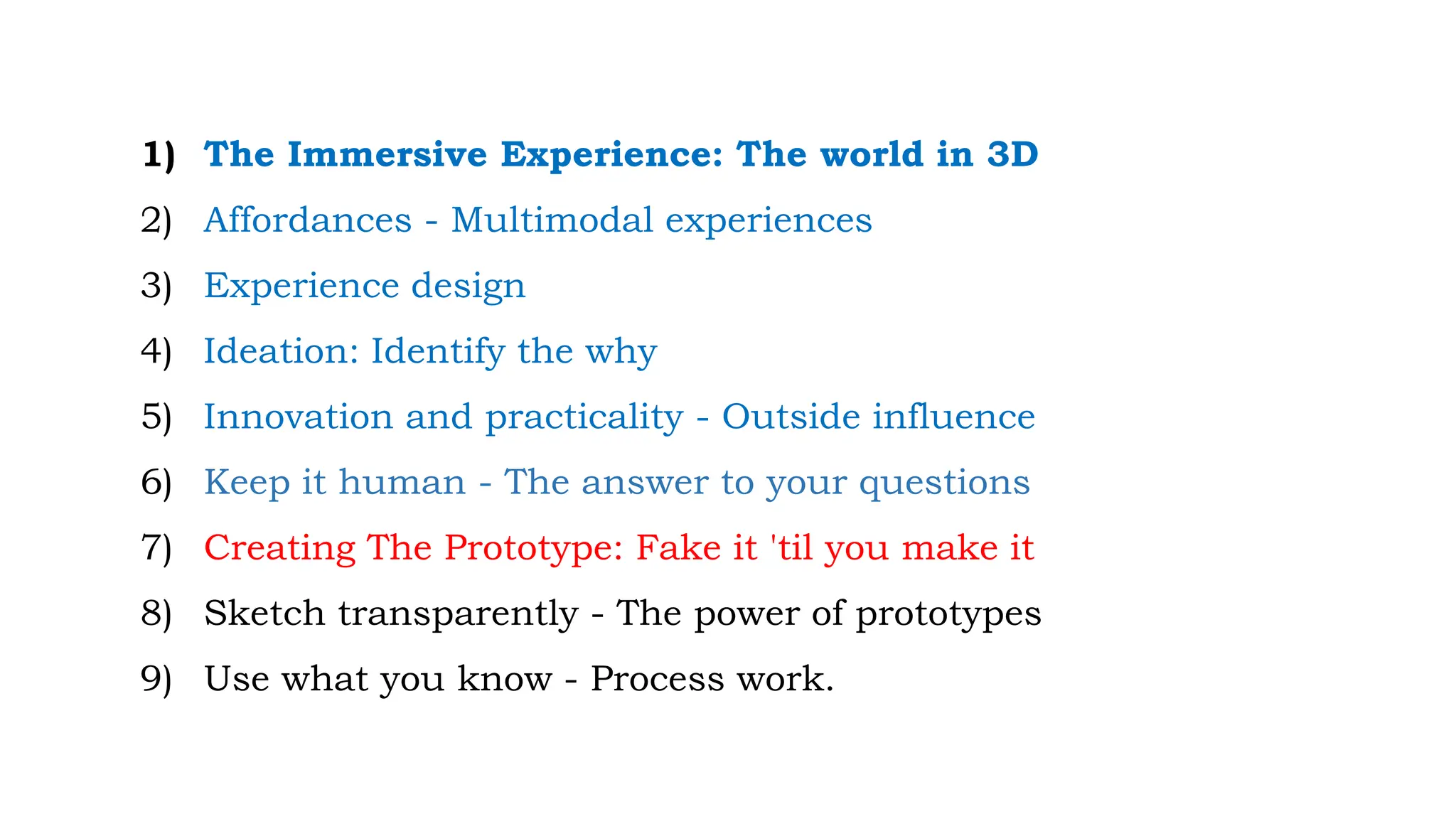 1) The Immersive Experience: The world in 3D
2) Affordances - Multimodal experiences
3) Experience design
4) Ideation: Identify the why
5) Innovation and practicality - Outside influence
6) Keep it human - The answer to your questions
7) Creating The Prototype: Fake it 'til you make it
8) Sketch transparently - The power of prototypes
9) Use what you know - Process work.
 