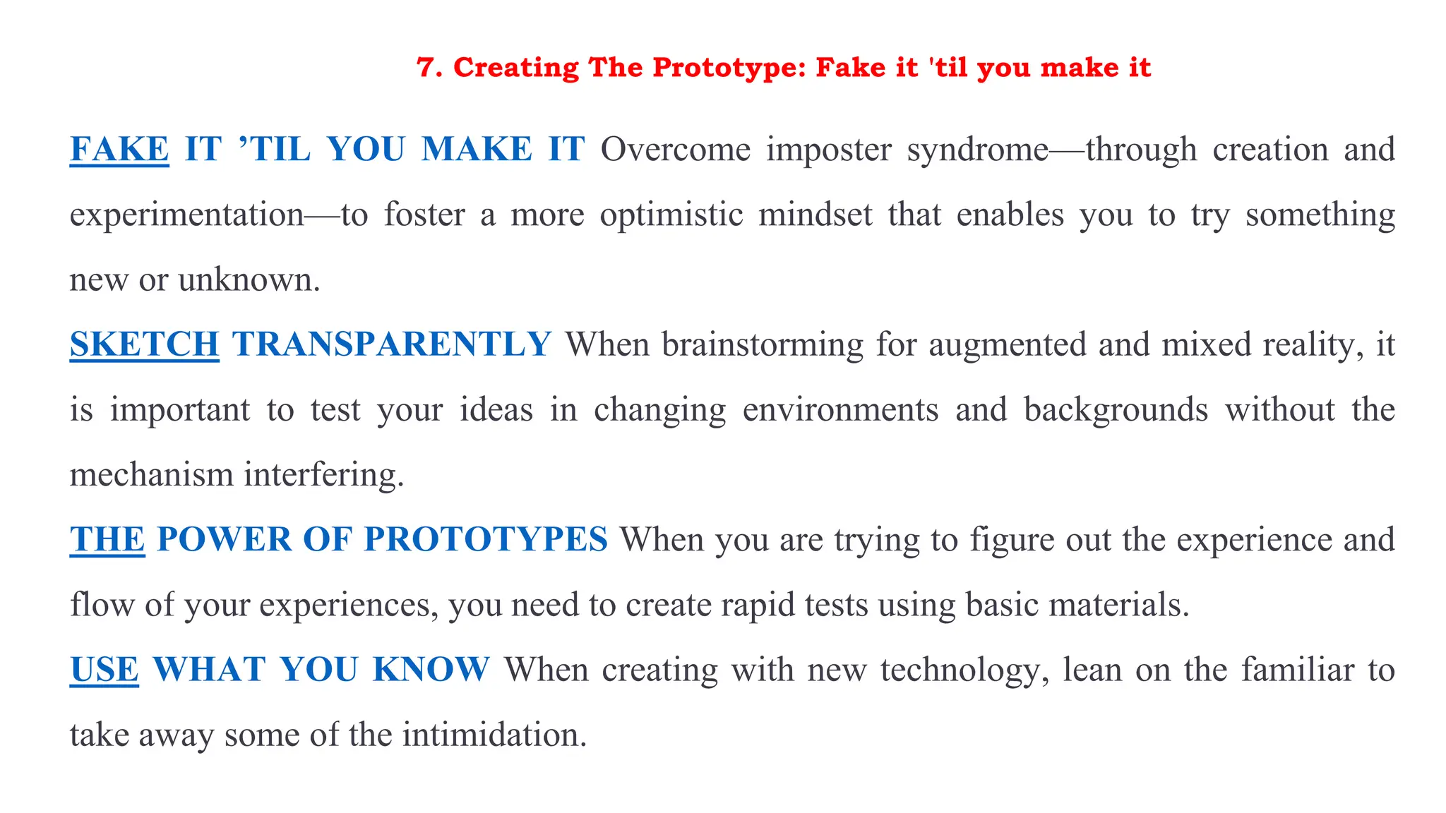 7. Creating The Prototype: Fake it 'til you make it
FAKE IT ’TIL YOU MAKE IT Overcome imposter syndrome—through creation and
experimentation—to foster a more optimistic mindset that enables you to try something
new or unknown.
SKETCH TRANSPARENTLY When brainstorming for augmented and mixed reality, it
is important to test your ideas in changing environments and backgrounds without the
mechanism interfering.
THE POWER OF PROTOTYPES When you are trying to figure out the experience and
flow of your experiences, you need to create rapid tests using basic materials.
USE WHAT YOU KNOW When creating with new technology, lean on the familiar to
take away some of the intimidation.
 